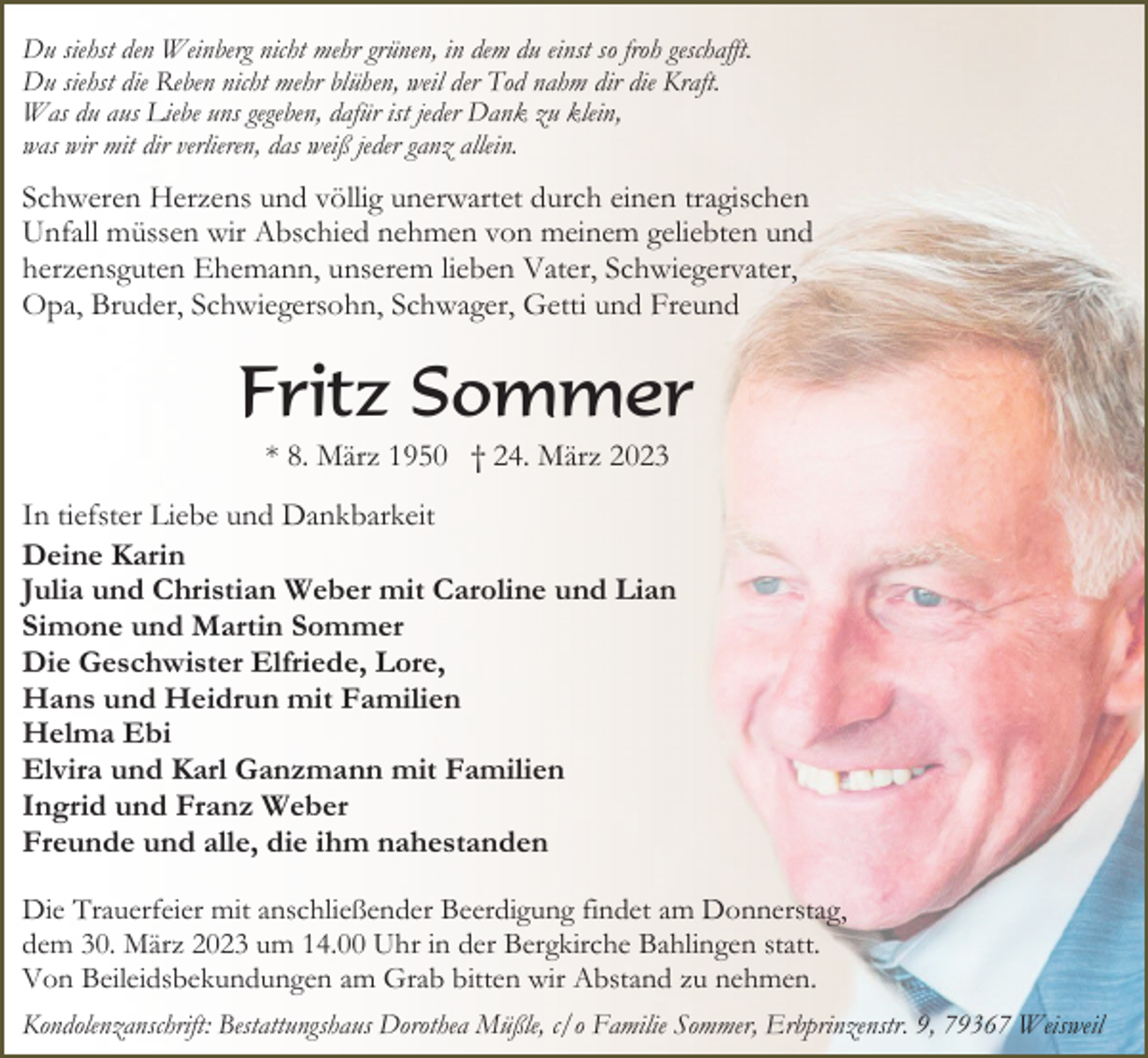<p>Du siehst den Weinberg nicht mehr grünen, in dem du einst so froh geschafft.<br />Du siehst die Reben nicht mehr blühen, weil der Tod nahm dir die Kraft.<br />Was du aus Liebe uns gegeben, dafür ist jeder Dank zu klein,<br />was wir mit dir verlieren, das weiß jeder ganz allein.</p><p>Schweren Herzens und völlig unerwartet durch einen tragischen<br />Unfall müssen wir Abschied nehmen von meinem geliebten und<br />herzensguten Ehemann, unserem lieben Vater, Schwiegervater,<br />Opa, Bruder, Schwiegersohn, Schwager, Getti und Freund</p><p>Fritz Sommer<br />* 8. März 1950 † 24. März 2023<br />In tiefster Liebe und Dankbarkeit<br />Deine Karin<br />Julia und Christian Weber mit Caroline und Lian<br />Simone und Martin Sommer<br />Die Geschwister Elfriede, Lore,<br />Hans und Heidrun mit Familien<br />Helma Ebi<br />Elvira und Karl Ganzmann mit Familien<br />Ingrid und Franz Weber<br />Freunde und alle, die ihm nahestanden<br />Die Trauerfeier mit anschließender Beerdigung findet am Donnerstag,<br />dem 30. März 2023 um 14.00 Uhr in der Bergkirche Bahlingen statt.<br />Von Beileidsbekundungen am Grab bitten wir Abstand zu nehmen.<br />Kondolenzanschrift: Bestattungshaus Dorothea Müßle, c/o Familie Sommer, Erbprinzenstr. 9, 79367 Weisweil</p>