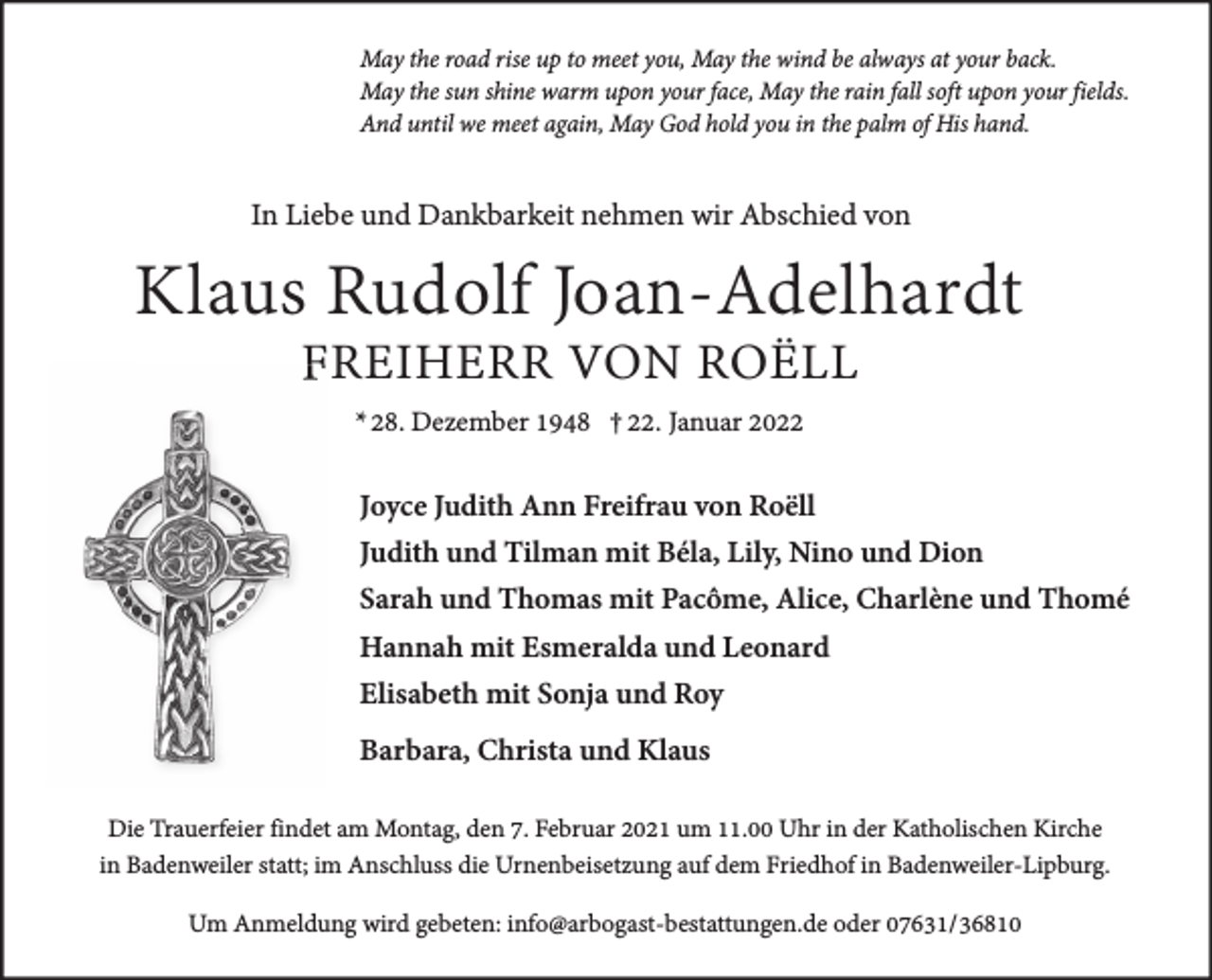 <p>May the road rise up to meet you, May the wind be always at your back.<br />May the sun shine warm upon your face, May the rain fall soft upon your fields.<br />And until we meet again, May God hold you in the palm of His hand.</p><p>In Liebe und Dankbarkeit nehmen wir Abschied von</p><p>Klaus Rudolf Joan-Adelhardt<br />FREIHERR VON ROËLL<br />* 28. Dezember 1948 † 22. Januar 2022</p><p>Joyce Judith Ann Freifrau von Roëll<br />Judith und Tilman mit Béla, Lily, Nino und Dion<br />Sarah und Thomas mit Pacôme, Alice, Charlène und Thomé<br />Hannah mit Esmeralda und Leonard<br />Elisabeth mit Sonja und Roy<br />Barbara, Christa und Klaus<br />Die Trauerfeier findet am Montag, den 7. Februar 2021 um 11.00 Uhr in der Katholischen Kirche<br />in Badenweiler statt; im Anschluss die Urnenbeisetzung auf dem Friedhof in Badenweiler-Lipburg.<br />Um Anmeldung wird gebeten: info@arbogast-bestattungen.de oder 07631/36810</p>