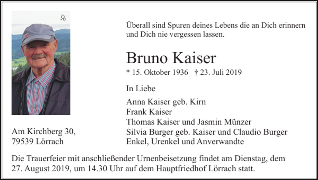 <p>Überall sind Spuren deines Lebens die an Dich erinnern<br />und Dich nie vergessen lassen.</p><p>Bruno Kaiser<br />* 15. Oktober 1936 † 23. Juli 2019</p><p>Am Kirchberg 30,<br />79539 Lörrach</p><p>In Liebe<br />Anna Kaiser geb. Kirn<br />Frank Kaiser<br />Thomas Kaiser und Jasmin Münzer<br />Silvia Burger geb. Kaiser und Claudio Burger<br />Enkel, Urenkel und Anverwandte</p><p>Die Trauerfeier mit anschließender Urnenbeisetzung findet am Dienstag, dem<br />27. August 2019, um 14.30 Uhr auf dem Hauptfriedhof Lörrach statt.</p>