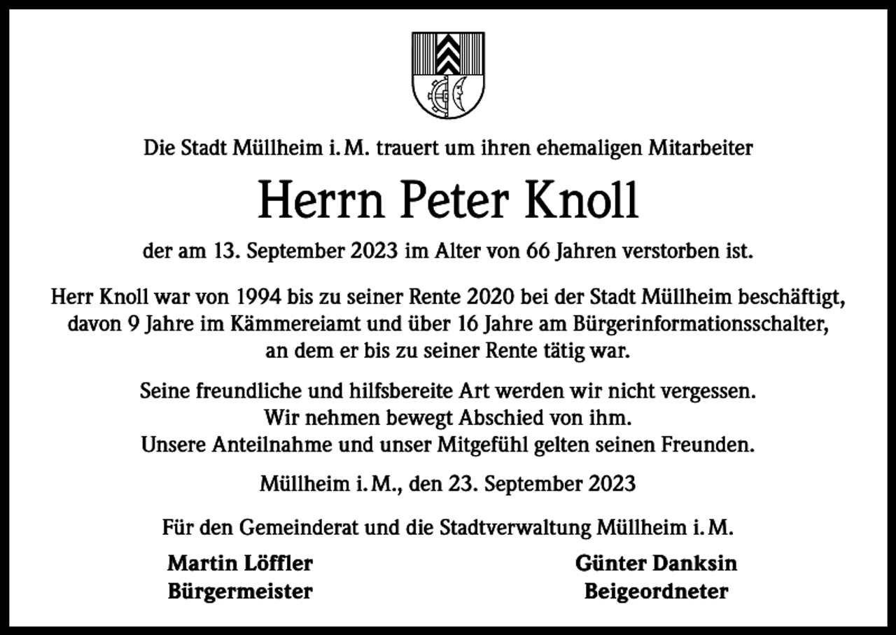 <p>Die Stadt Müllheim i. M. trauert um ihren ehemaligen Mitarbeiter</p><p>Herrn Peter Knoll<br />der am 13. September 2023 im Alter von 66 Jahren verstorben ist.<br />Herr Knoll war von 1994 bis zu seiner Rente 2020 bei der Stadt Müllheim beschäftigt,<br />davon 9 Jahre im Kämmereiamt und über 16 Jahre am Bürgerinformationsschalter,<br />an dem er bis zu seiner Rente tätig war.<br />Seine freundliche und hilfsbereite Art werden wir nicht vergessen.<br />Wir nehmen bewegt Abschied von ihm.<br />Unsere Anteilnahme und unser Mitgefühl gelten seinen Freunden.<br />Müllheim i. M., den 23. September 2023<br />Für den Gemeinderat und die Stadtverwaltung Müllheim i. M.<br />Martin Löffler<br />Bürgermeister</p><p>Günter Danksin<br />Beigeordneter</p>