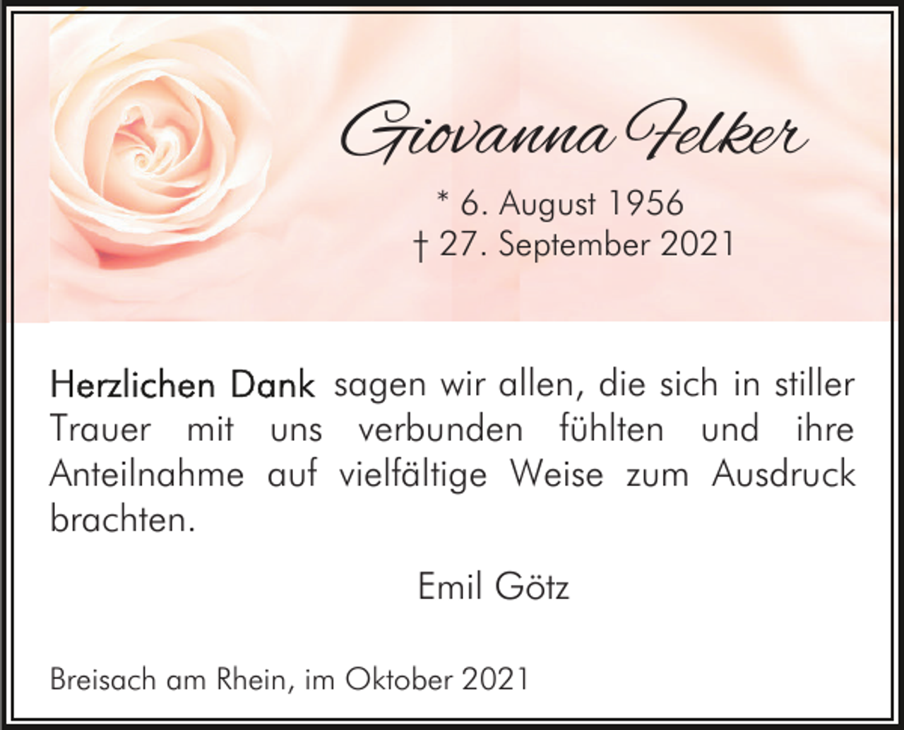<p>Giovanna Felker<br />* 6. August 1956<br />† 27. September 2021</p><p>sagen wir allen, die sich in stiller<br />Trauer mit uns verbunden fühlten und ihre<br />Anteilnahme auf vielfältige Weise zum Ausdruck<br />brachten.<br />Emil Götz<br />Breisach am Rhein, im Oktober 2021</p>