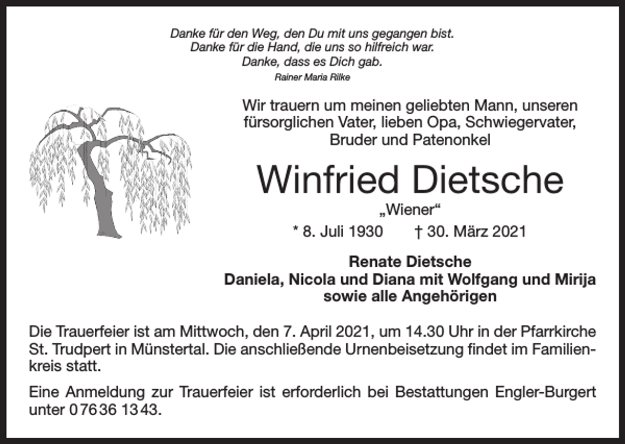 <p>Danke für den Weg, den Du mit uns gegangen bist.<br />Danke für die Hand, die uns so hilfreich war.<br />Danke, dass es Dich gab.<br />Rainer Maria Rilke</p><p>Wir trauern um meinen geliebten Mann, unseren<br />fürsorglichen Vater, lieben Opa, Schwiegervater,<br />Bruder und Patenonkel</p><p>Winfried Dietsche<br />„Wiener“<br />* 8. Juli 1930 † 30. März 2021</p><p>Renate Dietsche<br />Daniela, Nicola und Diana mit Wolfgang und Mirija<br />sowie alle Angehörigen<br />Die Trauerfeier ist am Mittwoch, den 7. April 2021, um 14.30 Uhr in der Pfarrkirche<br />St. Trudpert in Münstertal. Die anschließende Urnenbeisetzung findet im Familienkreis statt.<br />Eine Anmeldung zur Trauerfeier ist erforderlich bei Bestattungen Engler-Burgert<br />unter 0 76 36 13 43.</p>
