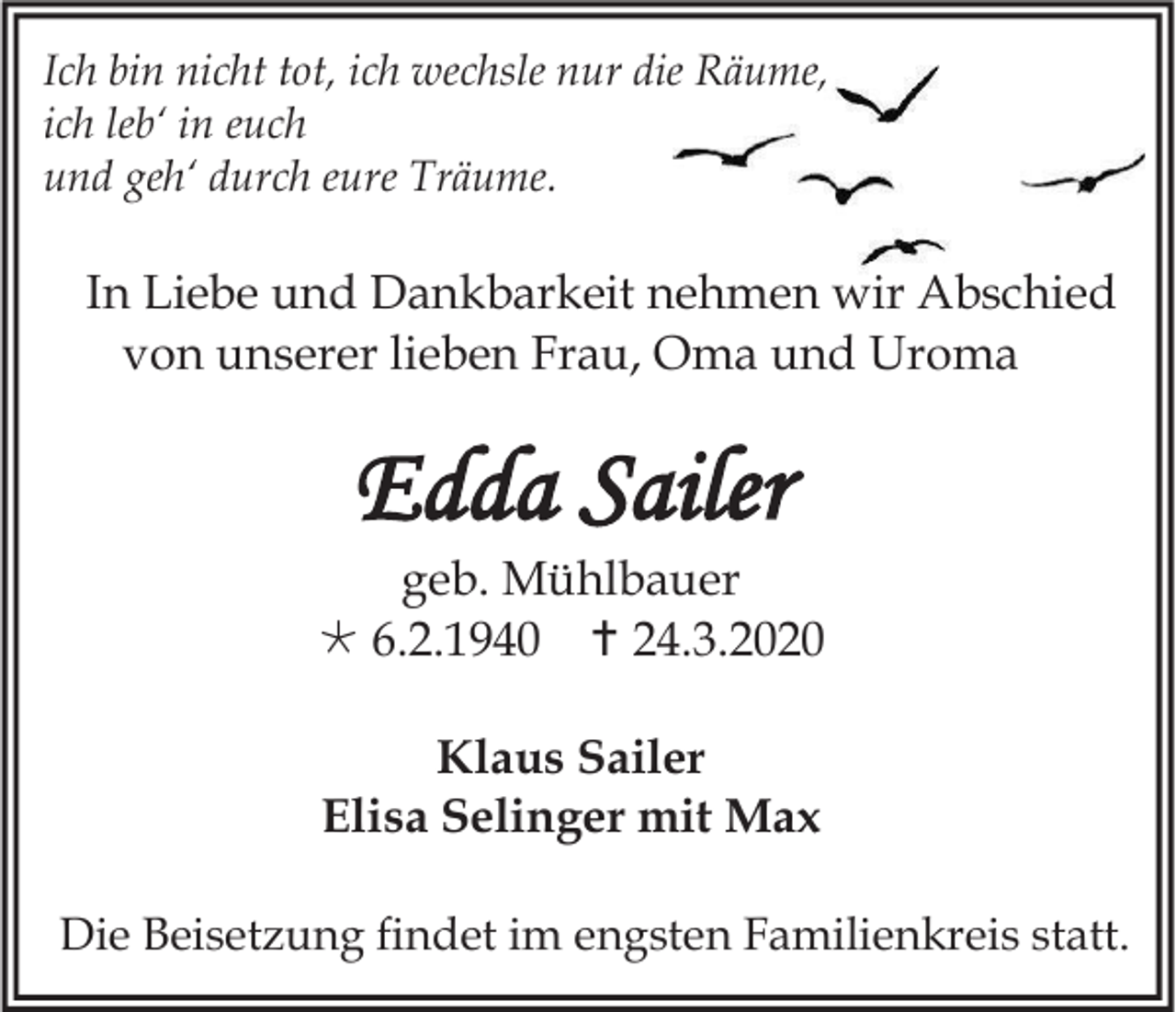 <p>Ich bin nicht tot, ich wechsle nur die Räume,<br />ich leb‘ in euch<br />und geh‘ durch eure Träume.</p><p>In Liebe und Dankbarkeit nehmen wir Abschied<br />von unserer lieben Frau, Oma und Uroma</p><p>Edda Sailer<br />geb. Mühlbauer<br /> 6.2.1940  24.3.2020<br />Klaus Sailer<br />Elisa Selinger mit Max<br />Die Beisetzung findet im engsten Familienkreis statt.</p>