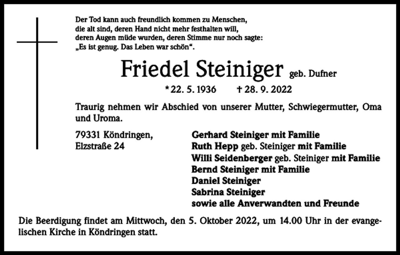 <p>Der Tod kann auch freundlich kommen zu Menschen,<br />die alt sind, deren Hand nicht mehr festhalten will,<br />deren Augen müde wurden, deren Stimme nur noch sagte:<br />„Es ist genug. Das Leben war schön“.</p><p>Friedel Steiniger</p><p>geb. Dufner</p><p>* 22. 5. 1936 † 28. 9. 2022<br />Traurig nehmen wir Abschied von unserer Mutter, Schwiegermutter, Oma<br />und Uroma.<br />79331 Köndringen,<br />Elzstraße 24</p><p>Gerhard Steiniger mit Familie<br />Ruth Hepp geb. Steiniger mit Familie<br />Willi Seidenberger geb. Steiniger mit Familie<br />Bernd Steiniger mit Familie<br />Daniel Steiniger<br />Sabrina Steiniger<br />sowie alle Anverwandten und Freunde</p><p>Die Beerdigung findet am Mittwoch, den 5. Oktober 2022, um 14.00 Uhr in der evange­<br />lischen Kirche in Köndringen statt.</p>