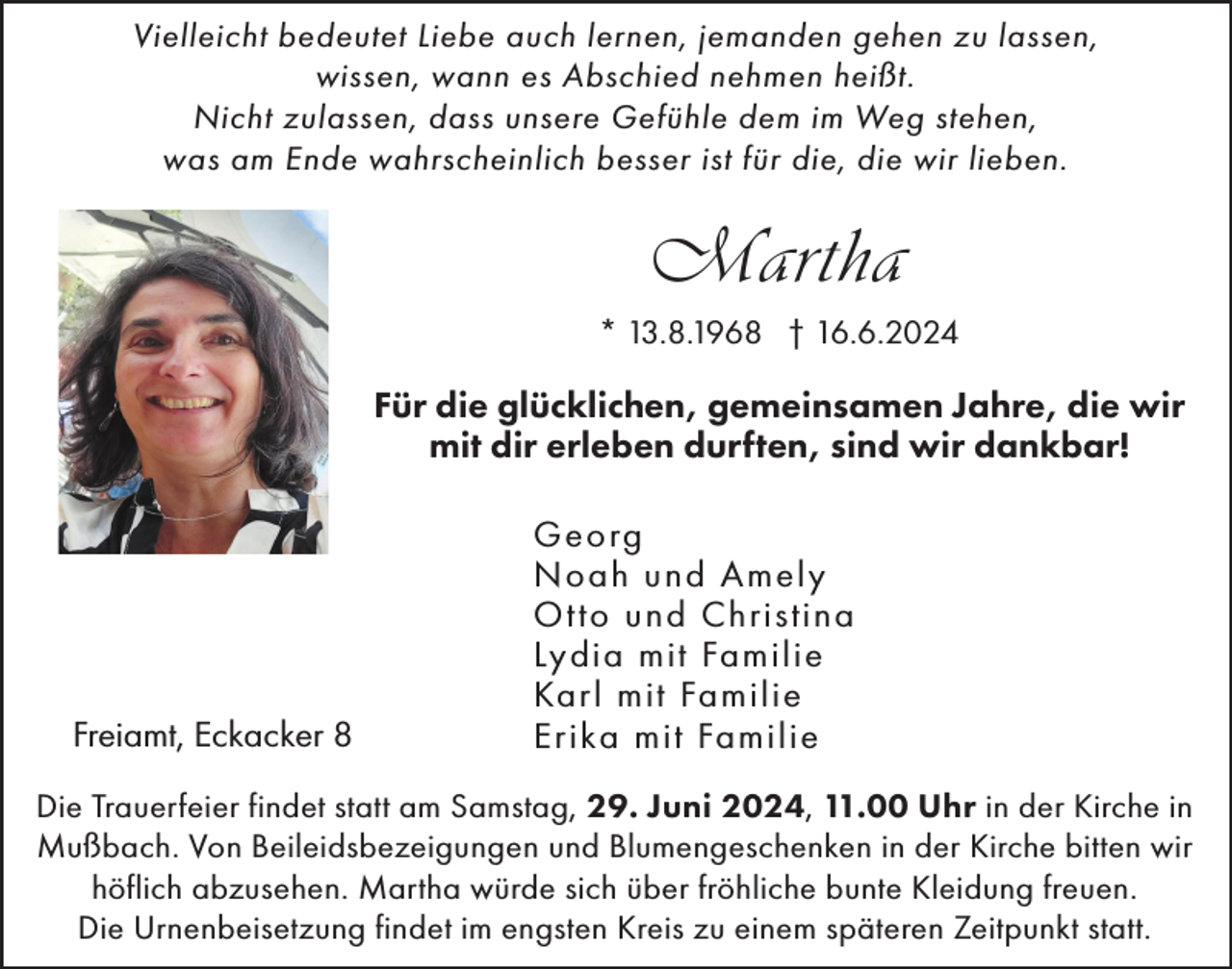 <p>Vielleicht bedeutet Liebe auch lernen, jemanden gehen zu lassen,<br />wissen, wann es Abschied nehmen heißt.<br />Nicht zulassen, dass unsere Gefühle dem im Weg stehen,<br />was am Ende wahrscheinlich besser ist für die, die wir lieben.</p><p>Martha<br />* 13.8.1968 † 16.6.2024</p><p>Für die glücklichen, gemeinsamen Jahre, die wir<br />mit dir erleben durften, sind wir dankbar!</p><p>Freiamt, Eckacker 8</p><p>Georg<br />Noah und Amely<br />Ot to und Christina<br />Lydia mit Familie<br />Karl mit Familie<br />Erika mit Familie</p><p>Die Trauerfeier findet statt am Samstag, 29. Juni 2024, 11.00 Uhr in der Kirche in<br />Mußbach. Von Beileidsbezeigungen und Blumengeschenken in der Kirche bitten wir<br />höflich abzusehen. Martha würde sich über fröhliche bunte Kleidung freuen.<br />Die Urnenbeisetzung findet im engsten Kreis zu einem späteren Zeitpunkt statt.</p>