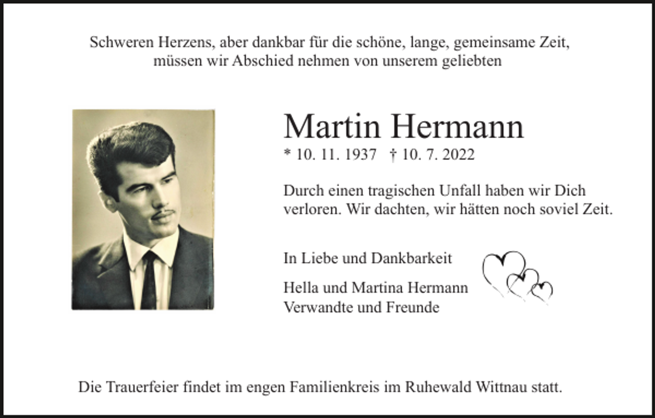 <p>Schweren Herzens, aber dankbar für die schöne, lange, gemeinsame Zeit,<br />müssen wir Abschied nehmen von unserem geliebten</p><p>Martin Hermann<br />* 10. 11. 1937 † 10. 7. 2022</p><p>Durch einen tragischen Unfall haben wir Dich<br />verloren. Wir dachten, wir hätten noch soviel Zeit.<br />In Liebe und Dankbarkeit<br />Hella und Martina Hermann<br />Verwandte und Freunde</p><p>Die Trauerfeier findet im engen Familienkreis im Ruhewald Wittnau statt.</p>