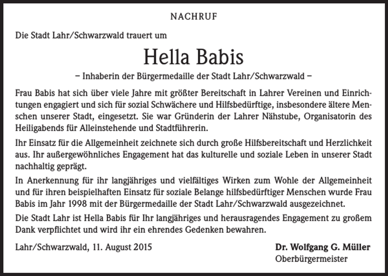 <p>NACH R U F<br />Die Stadt Lahr/Schwarzwald trauert um</p><p>Hella Babis</p><p>– Inhaberin der Bürgermedaille der Stadt Lahr/Schwarzwald –<br />Frau Babis hat sich über viele Jahre mit größter Bereitschaft in Lahrer Vereinen und Einrichtungen engagiert und sich für sozial Schwächere und Hilfsbedürftige, insbesondere ältere Menschen unserer Stadt, eingesetzt. Sie war Gründerin der Lahrer Nähstube, Organisatorin des<br />Heiligabends für Alleinstehende und Stadtführerin.<br />Ihr Einsatz für die Allgemeinheit zeichnete sich durch große Hilfsbereitschaft und Herzlichkeit<br />aus. Ihr außergewöhnliches Engagement hat das kulturelle und soziale Leben in unserer Stadt<br />nachhaltig geprägt.<br />In Anerkennung für ihr langjähriges und vielfältiges Wirken zum Wohle der Allgemeinheit<br />und für ihren beispielhaften Einsatz für soziale Belange hilfsbedürftiger Menschen wurde Frau<br />Babis im Jahr 1998 mit der Bürgermedaille der Stadt Lahr/Schwarzwald ausgezeichnet.<br />Die Stadt Lahr ist Hella Babis für Ihr langjähriges und herausragendes Engagement zu großem<br />Dank verpflichtet und wird ihr ein ehrendes Gedenken bewahren.<br />Lahr/Schwarzwald, 11. August 2015</p><p>Dr. Wolfgang G. Müller<br />Oberbürgermeister</p>