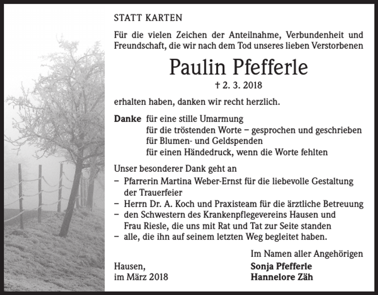 <p>STATT KARTEN<br />Für die vielen Zeichen der Anteilnahme, Verbundenheit und<br />Freundschaft, die wir nach dem Tod unseres lieben Verstorbenen</p><p>Paulin Pfefferle<br />† 2. 3. 2018</p><p>erhalten haben, danken wir recht herzlich.<br />Danke für eine stille Umarmung<br />für die tröstenden Worte – gesprochen und geschrieben<br />für Blumen- und Geldspenden<br />für einen Händedruck, wenn die Worte fehlten<br />Unser besonderer Dank geht an<br />– Pfarrerin Martina Weber-Ernst für die liebevolle Gestaltung<br />der Trauerfeier<br />– Herrn Dr. A. Koch und Praxisteam für die ärztliche Betreuung<br />– den Schwestern des Krankenpflegevereins Hausen und<br />Frau Riesle, die uns mit Rat und Tat zur Seite standen<br />– alle, die ihn auf seinem letzten Weg begleitet haben.</p><p>Hausen,<br />im März 2018</p><p>Im Namen aller Angehörigen<br />Sonja Pfefferle<br />Hannelore Zäh</p>