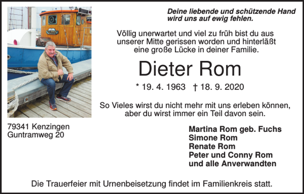 <p>Deine liebende und schützende Hand<br />wird uns auf ewig fehlen.</p><p>Völlig unerwartet und viel zu früh bist du aus<br />unserer Mitte gerissen worden und hinterläßt<br />eine große Lücke in deiner Familie.</p><p>Dieter Rom<br />* 19. 4. 1963 † 18. 9. 2020<br />So Vieles wirst du nicht mehr mit uns erleben können,<br />aber du wirst immer ein Teil davon sein.<br />79341 Kenzingen<br />Guntramweg 20</p><p>Martina Rom geb. Fuchs<br />Simone Rom<br />Renate Rom<br />Peter und Conny Rom<br />und alle Anverwandten</p><p>Die Trauerfeier mit Urnenbeisetzung findet im Familienkreis statt.</p>