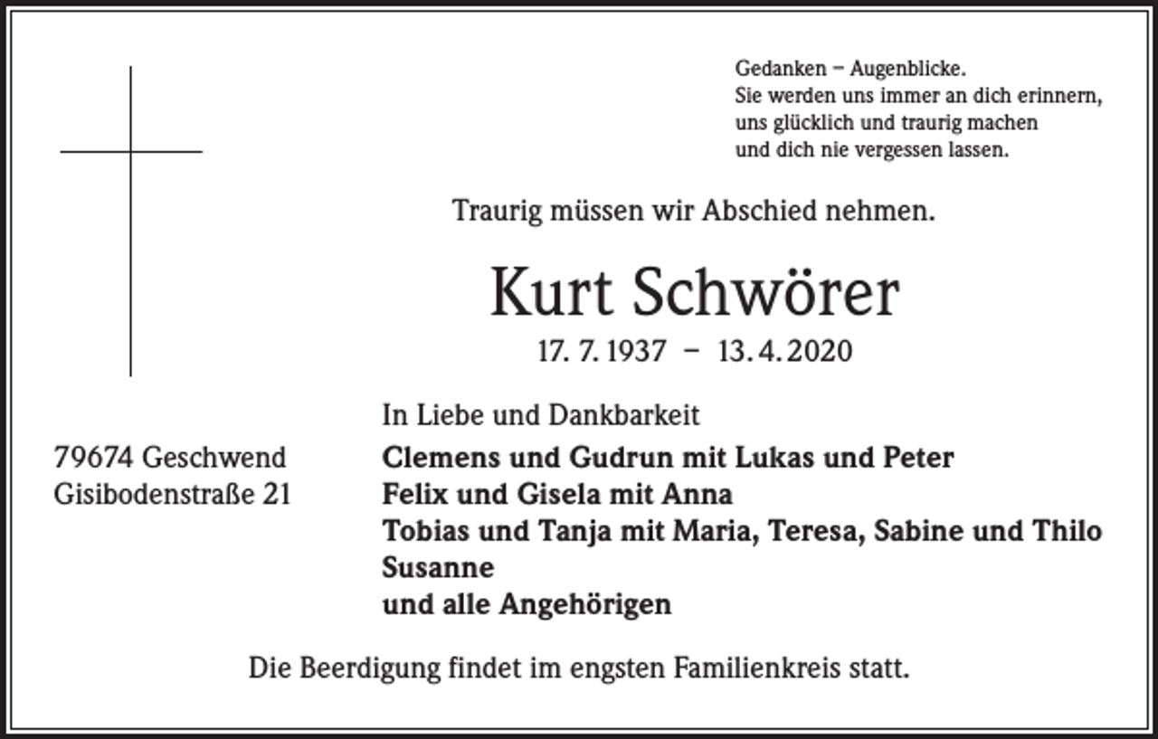 <p>Gedanken – Augenblicke.<br />Sie werden uns immer an dich erinnern,<br />uns glücklich und traurig machen<br />und dich nie vergessen lassen.</p><p>Traurig müssen wir Abschied nehmen.</p><p>Kurt Schwörer<br />17. 7. 1937 – 13. 4. 2020</p><p>79674 Geschwend<br />Gisibodenstraße 21</p><p>In Liebe und Dankbarkeit<br />Clemens und Gudrun mit Lukas und Peter<br />Felix und Gisela mit Anna<br />Tobias und Tanja mit Maria, Teresa, Sabine und Thilo<br />Susanne<br />und alle Angehörigen</p><p>Die Beerdigung findet im engsten Familienkreis statt.</p>