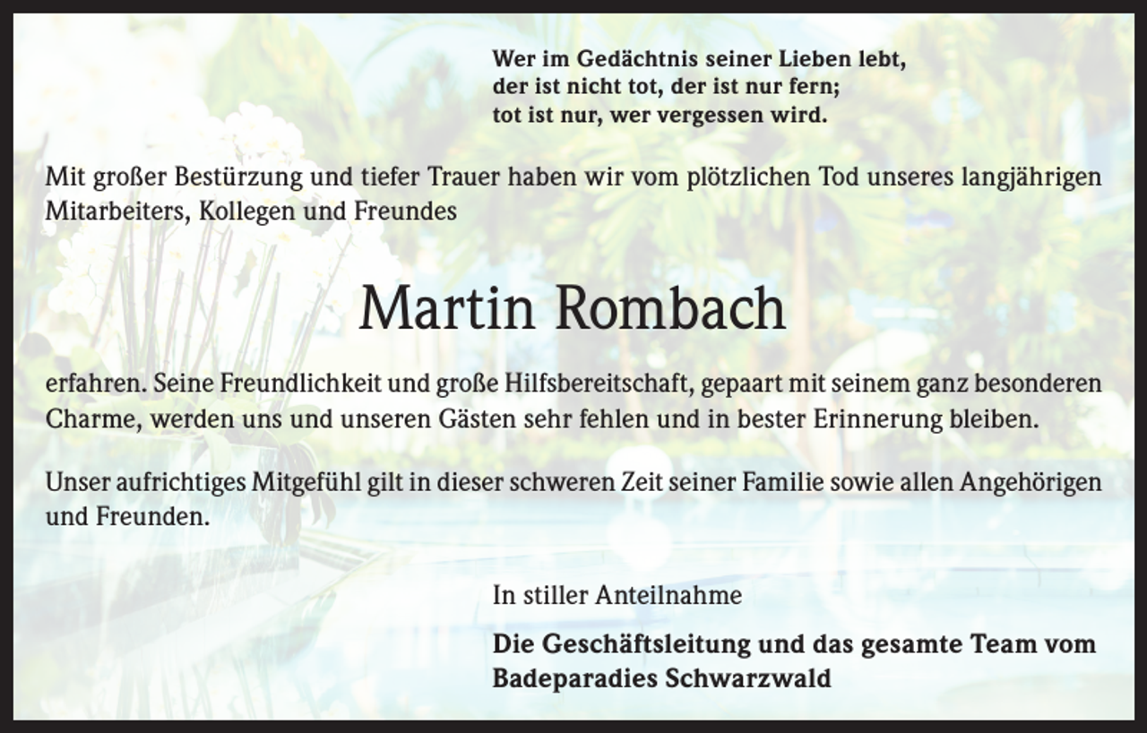 <p>Wer im Gedächtnis seiner Lieben lebt,<br />der ist nicht tot, der ist nur fern;<br />tot ist nur, wer vergessen wird.</p><p>Mit großer Bestürzung und tiefer Trauer haben wir vom plötzlichen Tod unseres langjährigen<br />Mitarbeiters, Kollegen und Freundes</p><p>Martin Rombach<br />erfahren. Seine Freundlichkeit und große Hilfsbereitschaft, gepaart mit seinem ganz besonderen<br />Charme, werden uns und unseren Gästen sehr fehlen und in bester Erinnerung bleiben.<br />Unser aufrichtiges Mitgefühl gilt in dieser schweren Zeit seiner Familie sowie allen Angehörigen<br />und Freunden.<br />In stiller Anteilnahme<br />Die Geschäftsleitung und das gesamte Team vom<br />Badeparadies Schwarzwald</p>