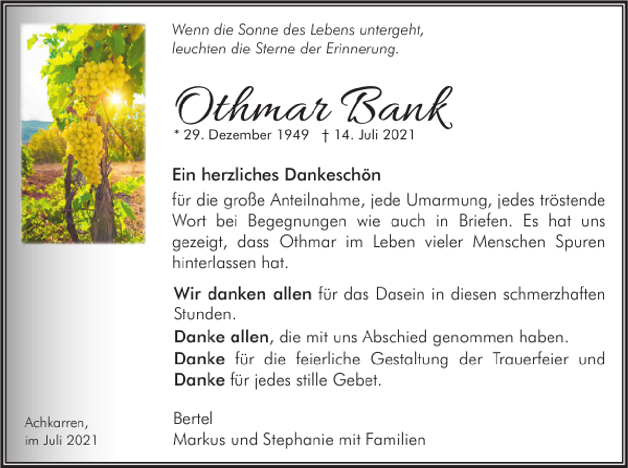 <p>Wenn die Sonne des Lebens untergeht,<br />leuchten die Sterne der Erinnerung.</p><p>Othmar Bank<br />* 29. Dezember 1949 † 14. Juli 2021</p><p>Ein herzliches Dankeschön<br />für die große Anteilnahme, jede Umarmung, jedes tröstende<br />Wort bei Begegnungen wie auch in Briefen. Es hat uns<br />gezeigt, dass Othmar im Leben vieler Menschen Spuren<br />hinterlassen hat.<br />Wir danken allen für das Dasein in diesen schmerzhaften<br />Stunden.<br />Danke allen, die mit uns Abschied genommen haben.<br />Danke für die feierliche Gestaltung der Trauerfeier und<br />Danke für jedes stille Gebet.<br />Achkarren,<br />im Juli 2021</p><p>Bertel<br />Markus und Stephanie mit Familien</p>