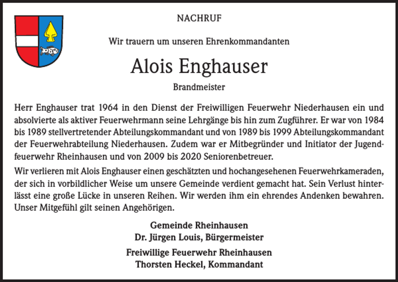 <p>NACHRUF<br />Wir trauern um unseren Ehrenkommandanten<br />0</p><p>Alois Enghauser<br />Brandmeister<br />Herr Enghauser trat 1964 in den Dienst der Freiwilligen Feuerwehr Niederhausen ein und<br />absolvierte als aktiver Feuerwehrmann seine Lehrgänge bis hin zum Zugführer. Er war von 1984<br />bis 1989 stellvertretender Abteilungskommandant und von 1989 bis 1999 Abteilungs­komman­dant<br />der Feuerwehrabteilung Niederhausen. Zudem war er Mitbegründer und Initiator der Jugendfeuerwehr Rheinhausen und von 2009 bis 2020 Seniorenbetreuer.<br />Wir verlieren mit Alois Enghauser einen geschätzten und hochangesehenen Feuerwehr­kameraden,<br />der sich in vorbildlicher Weise um unsere Gemeinde verdient gemacht hat. Sein Verlust hinterlässt eine große Lücke in unseren Reihen. Wir werden ihm ein ehrendes Andenken bewahren.<br />Unser Mitgefühl gilt seinen Angehörigen.<br />Gemeinde Rheinhausen<br />Dr. Jürgen Louis, Bürgermeister<br />Freiwillige Feuerwehr Rheinhausen<br />Thorsten Heckel, Kommandant</p>
