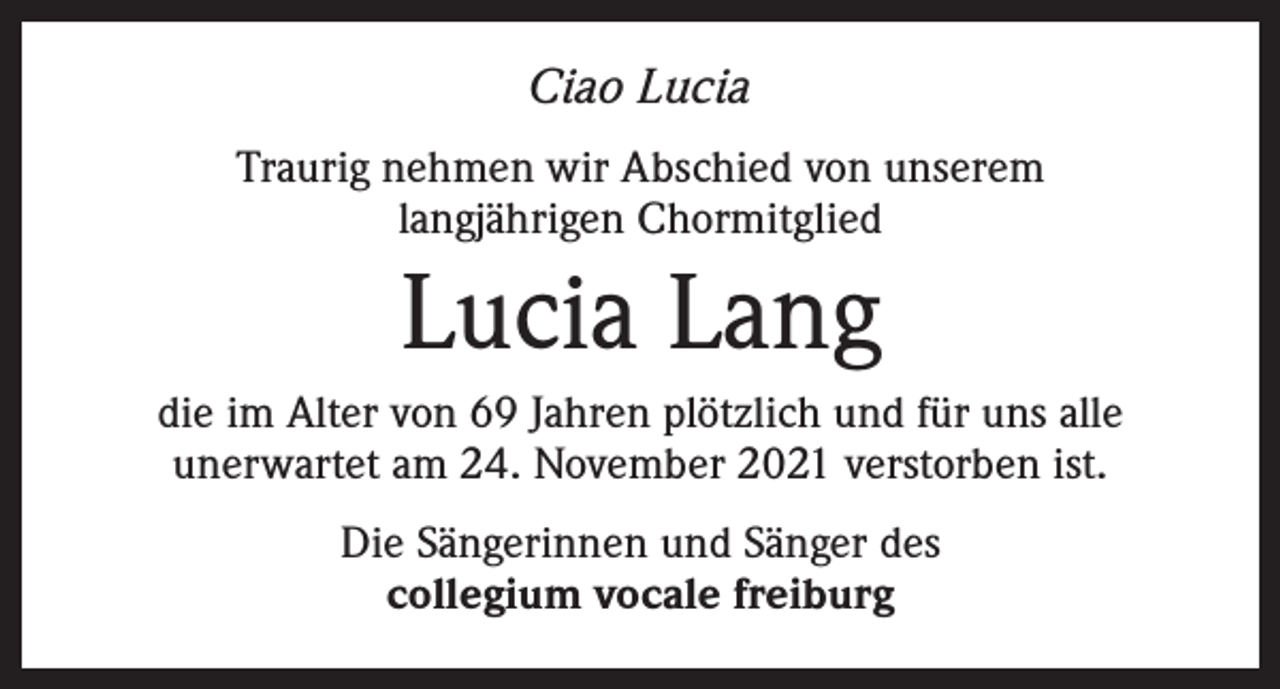 <p>Ciao Lucia<br />Traurig nehmen wir Abschied von unserem<br />langjährigen Chormitglied</p><p>Lucia Lang<br />die im Alter von 69 Jahren plötzlich und für uns alle<br />unerwartet am 24. November 2021 verstorben ist.<br />Die Sängerinnen und Sänger des<br />collegium vocale freiburg</p>