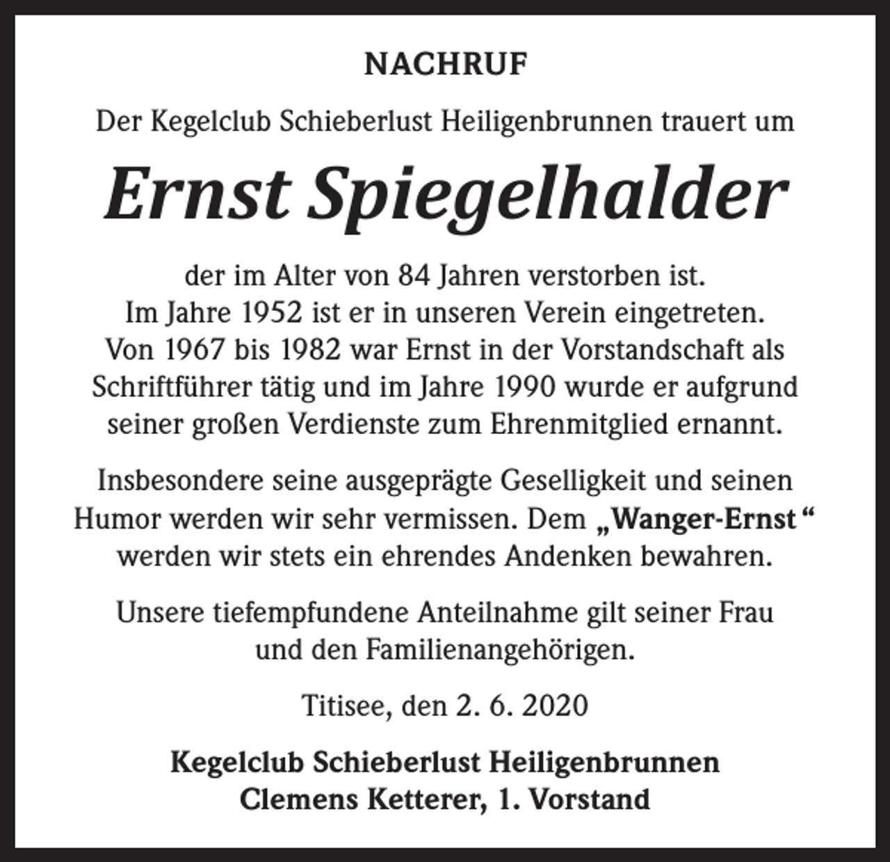 <p>NACHRUF<br />Der Kegelclub Schieberlust Heiligenbrunnen trauert um</p><p>Ernst Spiegelhalder</p><p>der im Alter von 84 Jahren verstorben ist.<br />Im Jahre 1952 ist er in unseren Verein eingetreten.<br />Von 1967 bis 1982 war Ernst in der Vorstandschaft als<br />Schriftführer tätig und im Jahre 1990 wurde er aufgrund<br />seiner großen Verdienste zum Ehrenmitglied ernannt.<br />Insbesondere seine ausgeprägte Geselligkeit und seinen<br />Humor werden wir sehr vermissen. Dem „Wanger-Ernst “<br />werden wir stets ein ehrendes Andenken bewahren.<br />Unsere tiefempfundene Anteilnahme gilt seiner Frau<br />und den Familienangehörigen.<br />Titisee, den 2. 6. 2020<br />Kegelclub Schieberlust Heiligenbrunnen<br />Clemens Ketterer, 1. Vorstand</p>
