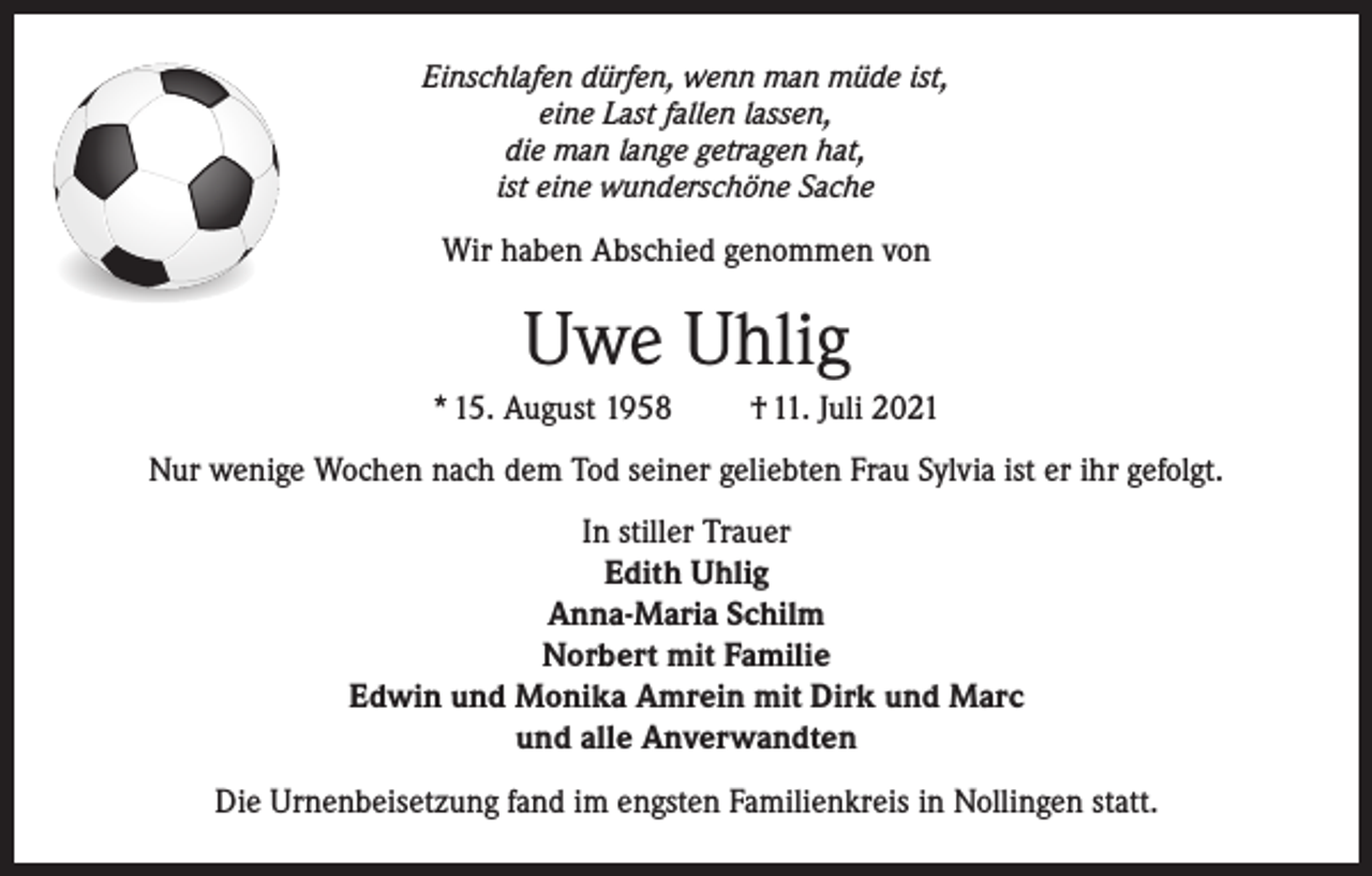 <p>Einschlafen dürfen, wenn man müde ist,<br />eine Last fallen lassen,<br />die man lange getragen hat,<br />ist eine wunderschöne Sache</p><p>Wir haben Abschied genommen von</p><p>Uwe Uhlig<br />* 15. August 1958</p><p>† 11. Juli 2021</p><p>Nur wenige Wochen nach dem Tod seiner geliebten Frau Sylvia ist er ihr gefolgt.<br />In stiller Trauer<br />Edith Uhlig<br />Anna-Maria Schilm<br />Norbert mit Familie<br />Edwin und Monika Amrein mit Dirk und Marc<br />und alle Anverwandten<br />Die Urnenbeisetzung fand im engsten Familienkreis in Nollingen statt.</p>