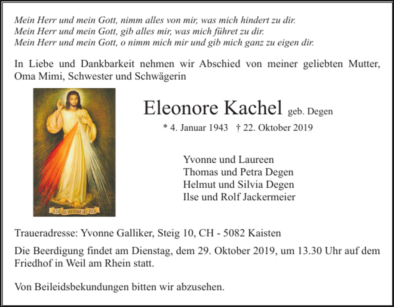 <p>Mein Herr und mein Gott, nimm alles von mir, was mich hindert zu dir.<br />Mein Herr und mein Gott, gib alles mir, was mich führet zu dir.<br />Mein Herr und mein Gott, o nimm mich mir und gib mich ganz zu eigen dir.</p><p>In Liebe und Dankbarkeit nehmen wir Abschied von meiner geliebten Mutter,<br />Oma Mimi, Schwester und Schwägerin</p><p>Eleonore Kachel geb. Degen<br />* 4. Januar 1943 † 22. Oktober 2019</p><p>Yvonne und Laureen<br />Thomas und Petra Degen<br />Helmut und Silvia Degen<br />Ilse und Rolf Jackermeier<br />Traueradresse: Yvonne Galliker, Steig 10, CH - 5082 Kaisten<br />Die Beerdigung findet am Dienstag, dem 29. Oktober 2019, um 13.30 Uhr auf dem<br />Friedhof in Weil am Rhein statt.<br />Von Beileidsbekundungen bitten wir abzusehen.</p>