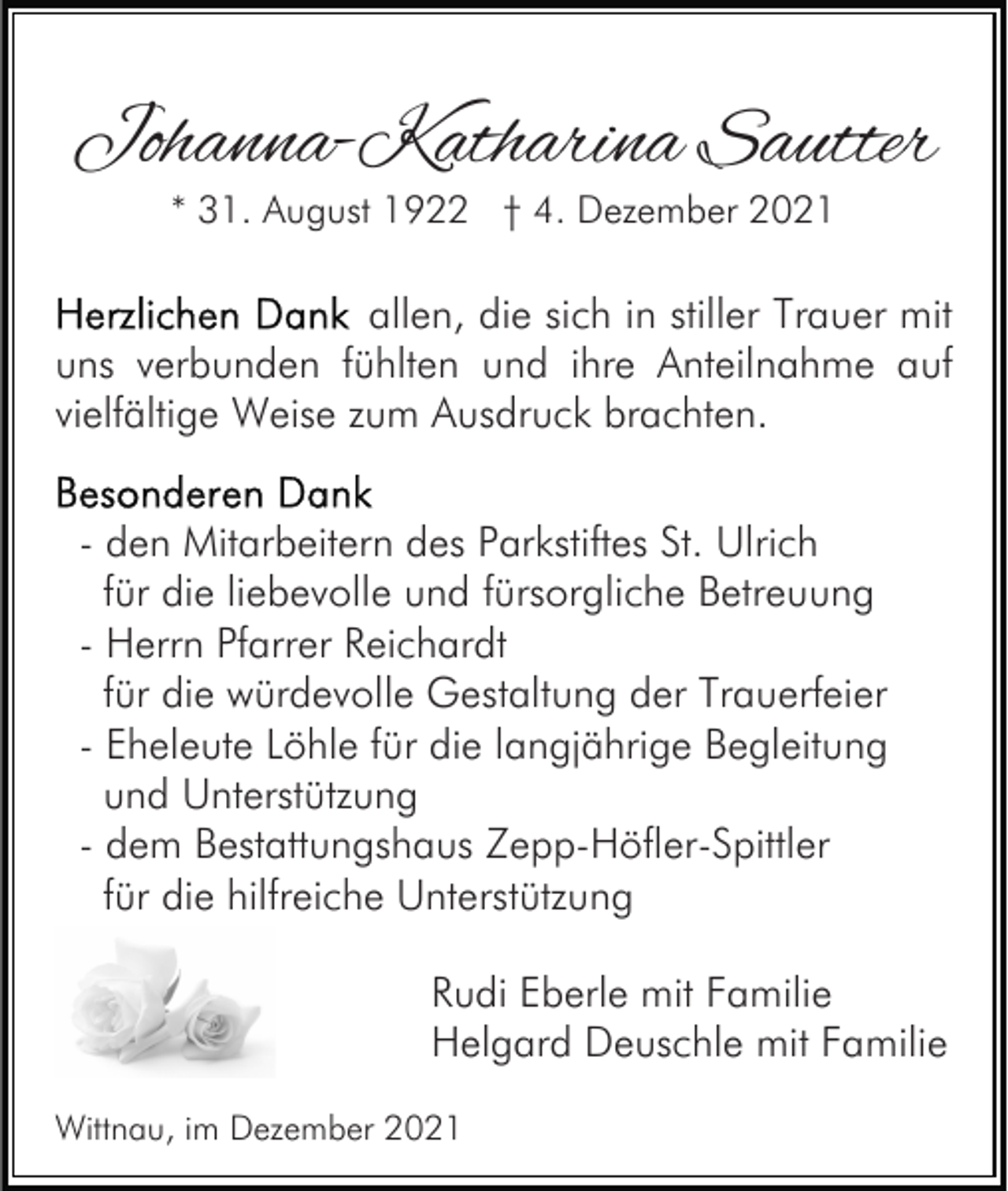 <p>Johanna-Katharina Sautter<br />* 31. August 1922 † 4. Dezember 2021</p><p>allen, die sich in stiller Trauer mit<br />uns verbunden fühlten und ihre Anteilnahme auf<br />vielfältige Weise zum Ausdruck brachten.<br />- den Mitarbeitern des Parkstiftes St. Ulrich<br />für die liebevolle und fürsorgliche Betreuung<br />- Herrn Pfarrer Reichardt<br />für die würdevolle Gestaltung der Trauerfeier<br />- Eheleute Löhle für die langjährige Begleitung<br />und Unterstützung<br />- dem Bestattungshaus Zepp-Höfler-Spittler<br />für die hilfreiche Unterstützung<br />Rudi Eberle mit Familie<br />Helgard Deuschle mit Familie<br />Wittnau, im Dezember 2021</p>
