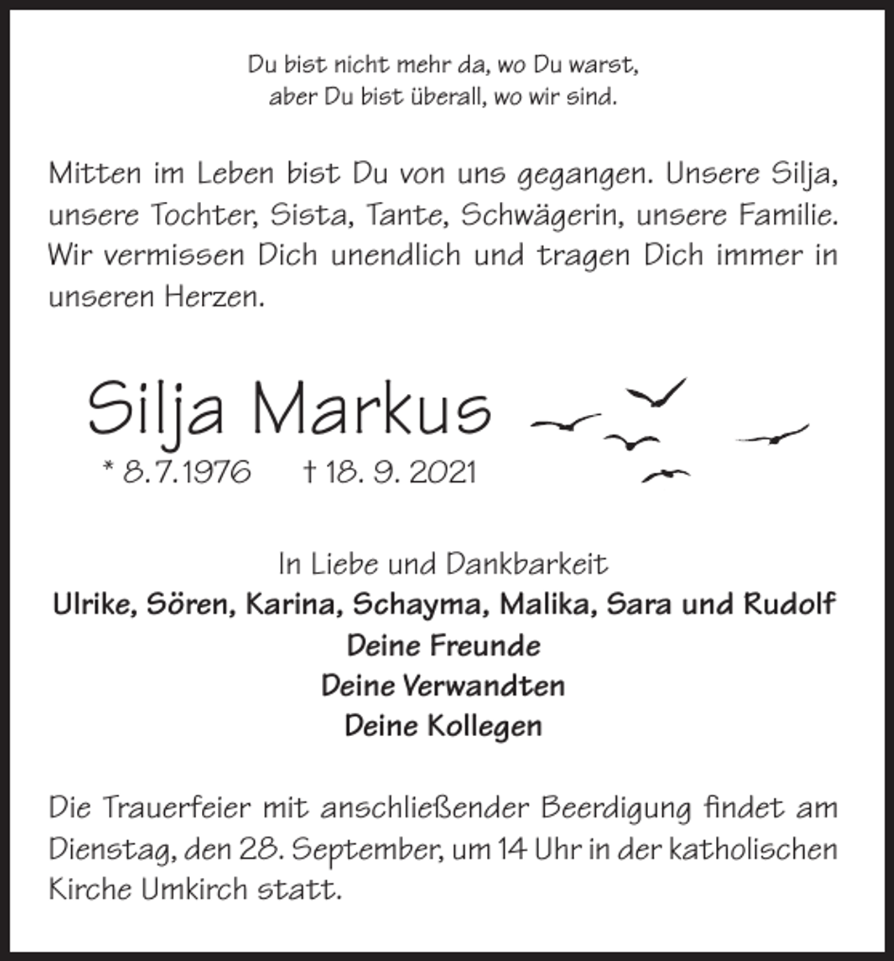 <p>Du bist nicht mehr da, wo Du warst,<br />aber Du bist überall, wo wir sind.</p><p>Mitten im Leben bist Du von uns gegangen. Unsere Silja,<br />unsere Tochter, Sista, Tante, Schwägerin, unsere Familie.<br />Wir vermissen Dich unendlich und tragen Dich immer in<br />unseren Herzen.</p><p>Silja Markus<br />* 8. 7. 1976</p><p>† 18. 9. 2021</p><p>In Liebe und Dankbarkeit<br />Ulrike, Sören, Karina, Schayma, Malika, Sara und Rudolf<br />Deine Freunde<br />Deine Verwandten<br />Deine Kollegen<br />Die Trauerfeier mit anschließender Beerdigung findet am<br />Dienstag, den 28. September, um 14 Uhr in der katholischen<br />Kirche Umkirch statt.</p>