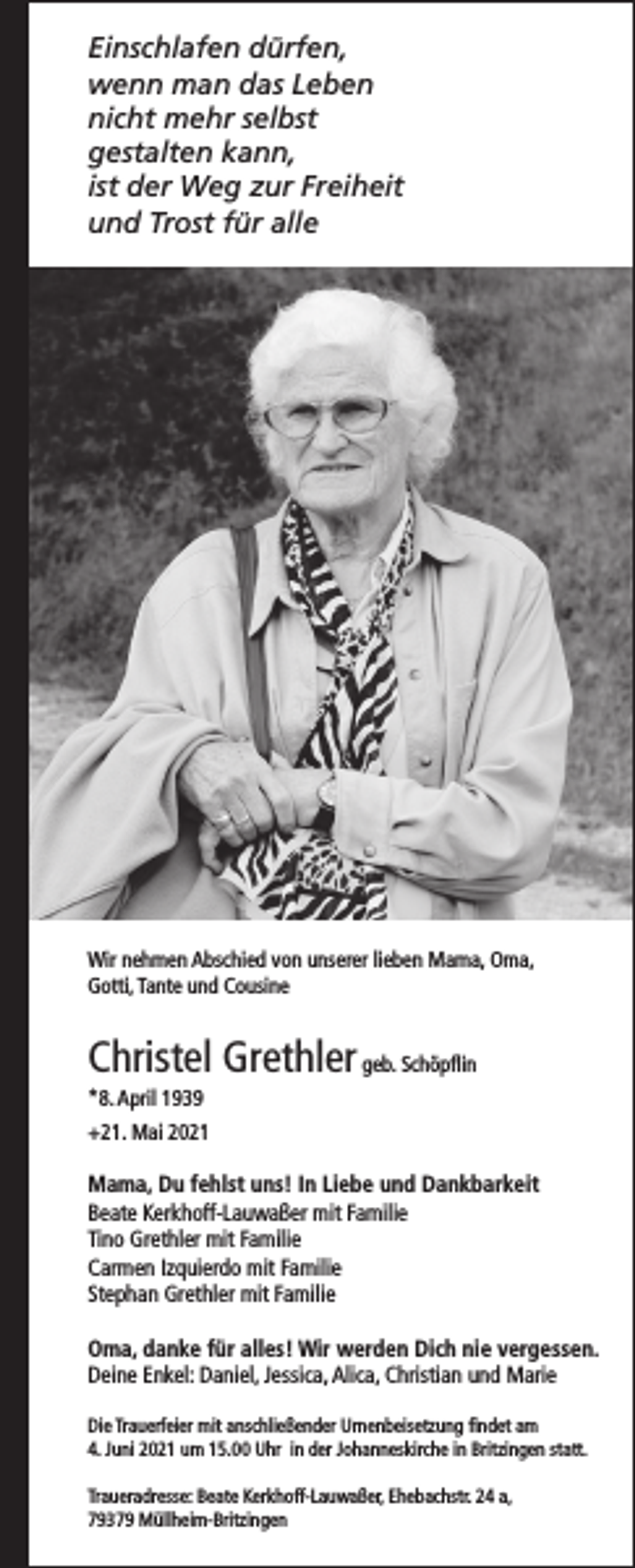 <p>Einschlafen dürfen,<br />wenn man das Leben<br />nicht mehr selbst<br />gestalten kann,<br />ist der Weg zur Freiheit<br />und Trost für alle</p><p>Wir nehmen Abschied von unserer lieben Mama, Oma,<br />Gotti, Tante und Cousine</p><p>Christel Grethler geb. Schöpflin<br />*8. April 1939<br />+21. Mai 2021</p><p>Mama, Du fehlst uns! In Liebe und Dankbarkeit<br />Beate Kerkhoff-Lauwaßer mit Familie<br />Tino Grethler mit Familie<br />Carmen Izquierdo mit Familie<br />Stephan Grethler mit Familie<br />Oma, danke für alles! Wir werden Dich nie vergessen.<br />Deine Enkel: Daniel, Jessica, Alica, Christian und Marie<br />Die Trauerfeier mit anschließender Urnenbeisetzung findet am<br />4. Juni 2021 um 15.00 Uhr in der Johanneskirche in Britzingen statt.<br />Traueradresse: Beate Kerkhoff-Lauwaßer, Ehebachstr. 24 a,<br />79379 Müllheim-Britzingen</p>