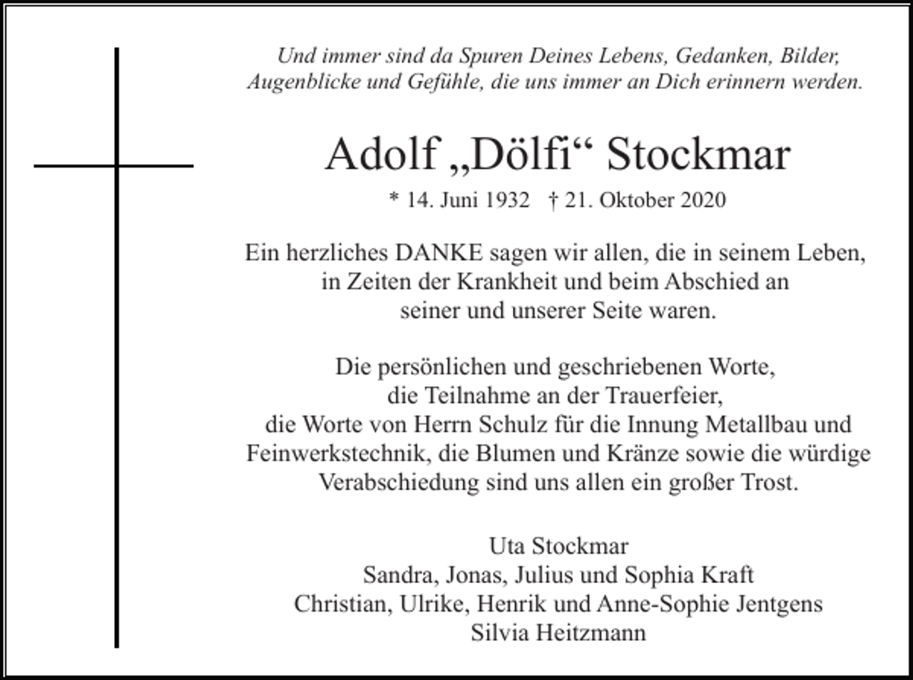 <p>Und immer sind da Spuren Deines Lebens, Gedanken, Bilder,<br />Augenblicke und Gefühle, die uns immer an Dich erinnern werden.</p><p>Adolf „Dölfi“ Stockmar<br />* 14. Juni 1932 † 21. Oktober 2020</p><p>Ein herzliches DANKE sagen wir allen, die in seinem Leben,<br />in Zeiten der Krankheit und beim Abschied an<br />seiner und unserer Seite waren.<br />Die persönlichen und geschriebenen Worte,<br />die Teilnahme an der Trauerfeier,<br />die Worte von Herrn Schulz für die Innung Metallbau und<br />Feinwerkstechnik, die Blumen und Kränze sowie die würdige<br />Verabschiedung sind uns allen ein großer Trost.<br />Uta Stockmar<br />Sandra, Jonas, Julius und Sophia Kraft<br />Christian, Ulrike, Henrik und Anne-Sophie Jentgens<br />Silvia Heitzmann</p>
