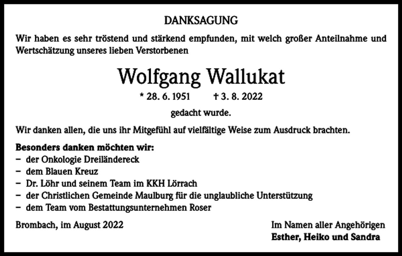 <p>DANKSAGUNG<br />Wir haben es sehr tröstend und stärkend empfunden, mit welch großer Anteilnahme und<br />Wertschätzung unseres lieben Verstorbenen</p><p>Wolfgang Wallukat<br />* 28. 6. 1951</p><p>† 3. 8. 2022</p><p>gedacht wurde.<br />Wir danken allen, die uns ihr Mitgefühl auf vielfältige Weise zum Ausdruck brachten.<br />Besonders danken möchten wir:<br />– der Onkologie Dreiländereck<br />– dem Blauen Kreuz<br />– Dr. Löhr und seinem Team im KKH Lörrach<br />– der Christlichen Gemeinde Maulburg für die unglaubliche Unterstützung<br />– dem Team vom Bestattungsunternehmen Roser<br />Brombach, im August 2022 Im Namen aller Angehörigen<br />Esther, Heiko und Sandra</p>