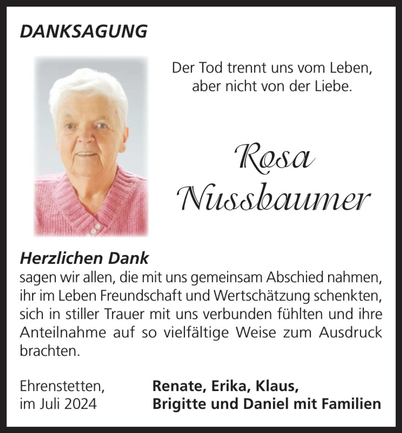 <p>DANKSAGUNG<br />Der Tod trennt uns vom Leben,<br />aber nicht von der Liebe.</p><p>Rosa<br />Nussbaumer<br />Herzlichen Dank<br />sagen wir allen, die mit uns gemeinsam Abschied nahmen,<br />ihr im Leben Freundschaft und Wertschätzung schenkten,<br />sich in stiller Trauer mit uns verbunden fühlten und ihre<br />Anteilnahme auf so vielfältige Weise zum Ausdruck<br />brachten.<br />Ehrenstetten,<br />im Juli 2024</p><p>Renate, Erika, Klaus,<br />Brigitte und Daniel mit Familien</p>