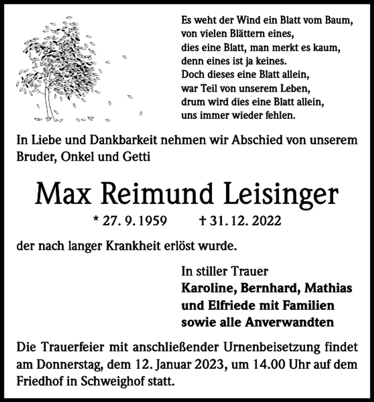 <p>Es weht der Wind ein Blatt vom Baum,<br />von vielen Blättern eines,<br />dies eine Blatt, man merkt es kaum,<br />denn eines ist ja keines.<br />Doch dieses eine Blatt allein,<br />war Teil von unserem Leben,<br />drum wird dies eine Blatt allein,<br />uns immer wieder fehlen.</p><p>In Liebe und Dankbarkeit nehmen wir Abschied von unserem<br />Bruder, Onkel und Getti</p><p>Max Reimund Leisinger<br />* 27. 9. 1959</p><p>† 31. 12. 2022</p><p>der nach langer Krankheit erlöst wurde.<br />In stiller Trauer<br />Karoline, Bernhard, Mathias<br />und Elfriede mit Familien<br />sowie alle Anverwandten<br />Die Trauerfeier mit anschließender Urnenbeisetzung findet<br />am Donnerstag, dem 12. Januar 2023, um 14.00 Uhr auf dem<br />Friedhof in Schweighof statt.</p>