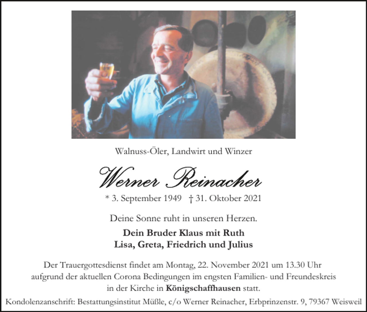 <p>Walnuss-Öler, Landwirt und Winzer</p><p>* 3. September 1949 † 31. Oktober 2021</p><p>Deine Sonne ruht in unseren Herzen.<br />Dein Bruder Klaus mit Ruth<br />Lisa, Greta, Friedrich und Julius<br />Der Trauergottesdienst findet am Montag, 22. November 2021 um 13.30 Uhr<br />aufgrund der aktuellen Corona Bedingungen im engsten Familien- und Freundeskreis<br />in der Kirche in Königschaffhausen statt.<br />Kondolenzanschrift: Bestattungsinstitut Müßle, c/o Werner Reinacher, Erbprinzenstr. 9, 79367 Weisweil</p>