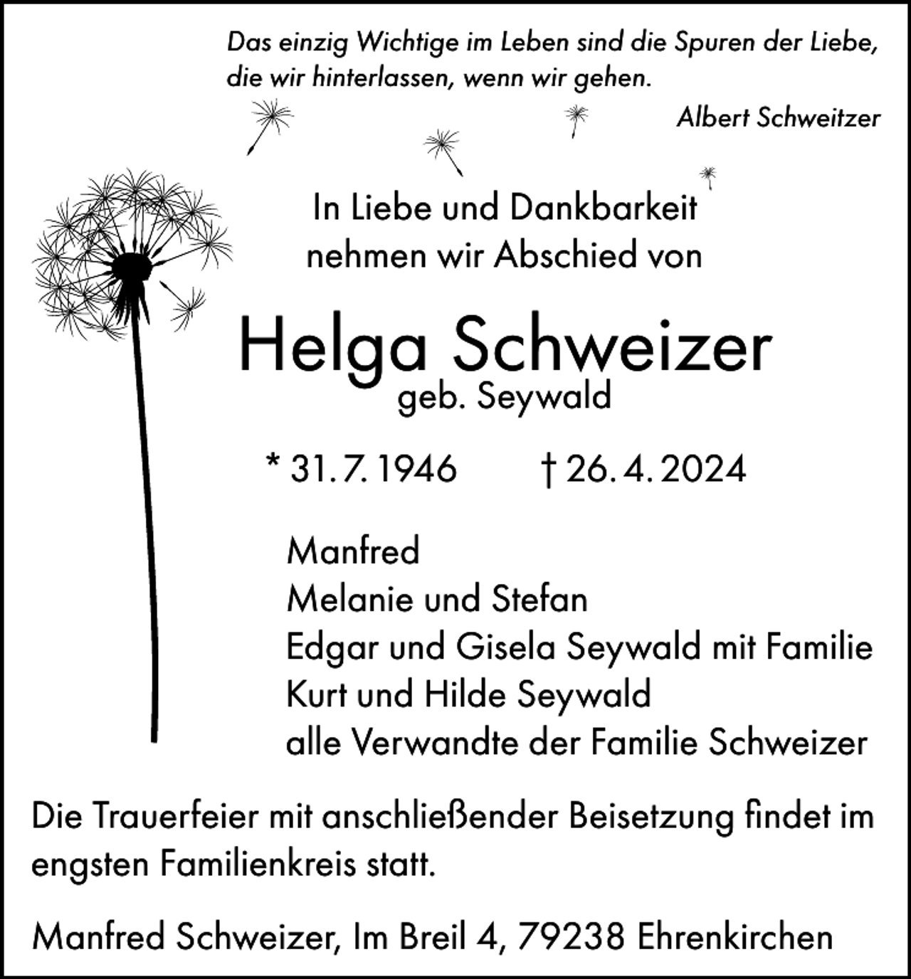 <p>Das einzig Wichtige im Leben sind die Spuren der Liebe,<br />die wir hinterlassen, wenn wir gehen.</p><p>Albert Schweitzer</p><p>In Liebe und Dankbarkeit<br />nehmen wir Abschied von</p><p>Helgageb.Schweizer<br />Seywald<br />* 31. 7. 1946 † 26. 4. 2024<br />Manfred<br />Melanie und Stefan<br />Edgar und Gisela Seywald mit Familie<br />Kurt und Hilde Seywald<br />alle Verwandte der Familie Schweizer<br />Die Trauerfeier mit anschließender Beisetzung findet im<br />engsten Familienkreis statt.<br />Manfred Schweizer, Im Breil 4, 79238 Ehrenkirchen</p>