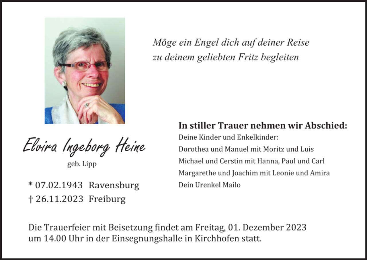 <p>Möge ein Engel dich auf deiner Reise<br />zu deinem geliebten Fritz begleiten</p><p>In stiller Trauer nehmen wir Abschied:</p><p>Elvira Ingeborg Heine<br />geb. Lipp</p><p>Deine Kinder und Enkelkinder:<br />Dorothea und Manuel mit Moritz und Luis<br />Michael und Cerstin mit Hanna, Paul und Carl<br />Margarethe und Joachim mit Leonie und Amira</p><p>* 07.02.1943 Ravensburg<br />† 26.11.2023 Freiburg</p><p>Dein Urenkel Mailo</p><p>Die Trauerfeier mit Beisetzung findet am Freitag, 01. Dezember 2023<br />um 14.00 Uhr in der Einsegnungshalle in Kirchhofen statt.</p>