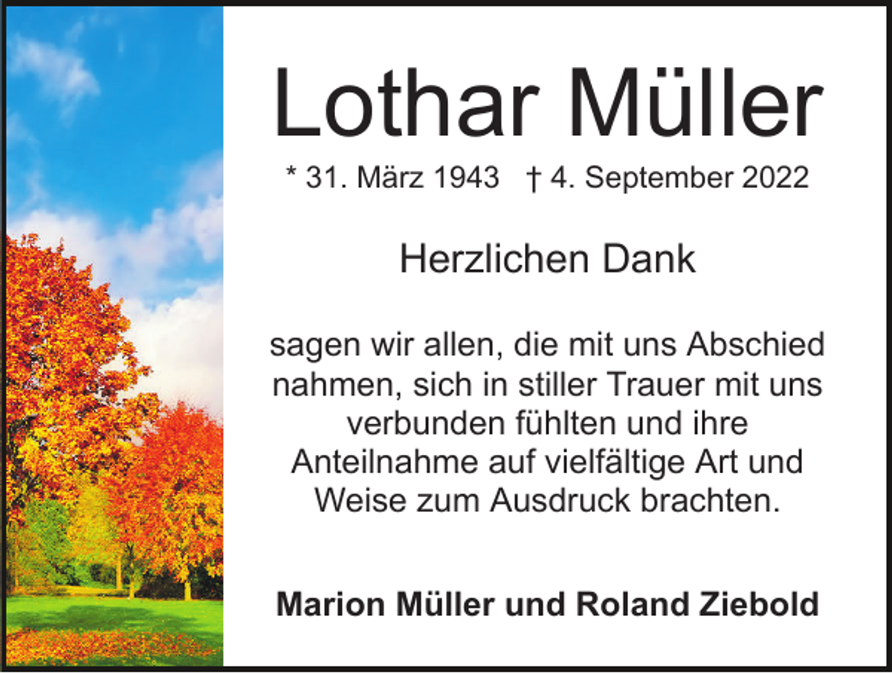 <p>Lothar Müller<br />* 31. März 1943 † 4. September 2022</p><p>Herzlichen Dank<br />sagen wir allen, die mit uns Abschied<br />nahmen, sich in stiller Trauer mit uns<br />verbunden fühlten und ihre<br />Anteilnahme auf vielfältige Art und<br />Weise zum Ausdruck brachten.<br />Marion Müller und Roland Ziebold</p>