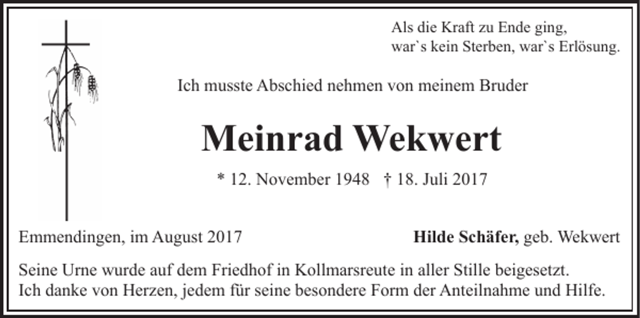 <p>Als didie<br />e Kr<br />aft zzu<br />u EEnde<br />n d e giging,<br />n g,<br />Als<br />Kraft<br />w ar`s kkein<br />ei n StSterben,<br />er b e n, wwar`s<br />ar`s Erlösung.<br />Erl ös u n g.<br />war`s</p><p>IIch<br />c h musste<br />m usst e Abschied<br />A bs c hi e d nehmen<br />n e h me n von<br />v o n meinem<br />m ei n e m Bruder<br />Br u d er</p><p>MMeinrad<br />ei n r a d Wekwert<br />We k w e rt<br />** 112.<br />2. November<br />N o v e m b er 11948<br />9 4 8 †† 18.<br />1 8. JJuli<br />uli 22<br />EEmmendingen,<br />m m e n di n g e n, i im<br />m August<br />A u g us t</p><p>Hilde<br />Hil d e SSchäfer,<br />c h äf e r, geb.<br />g e b. Wekwert<br />We k w ert</p><p>S ei n e Urne<br />Seine<br />Ur n e wurde<br />w ur d e aauf<br />uf ddem<br />e m Friedhof<br />Fri e d h of in<br />i n Kollmarsreute<br />K oll m arsr e ute iinn all<br />aller<br />er Stille<br />Still e beigesetzt.<br />b ei g es et zt .<br />I c h danke<br />d a n k e von<br />v o n Herzen,<br />H er z e n, jjedem<br />ed e m ffür<br />ür sseine<br />ei n e bbesondere<br />es o n d er e Form<br />F or m dder<br />er Anteilnahme<br />A nt eil n a h m e uund<br />n d Hilfe.<br />Hilf e.<br />Ich</p>