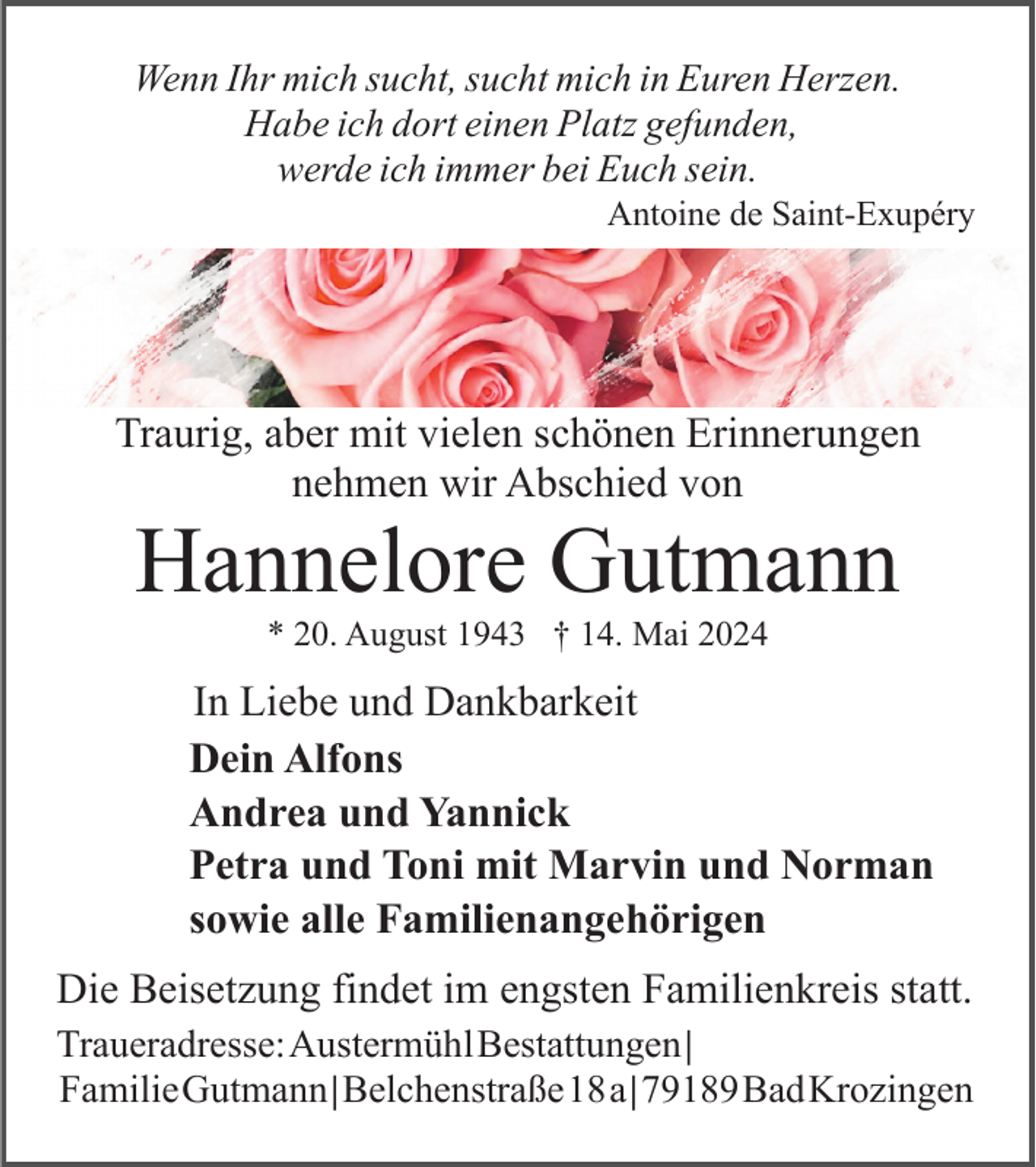 <p>Wenn Ihr mich sucht, sucht mich in Euren Herzen.<br />Habe ich dort einen Platz gefunden,<br />werde ich immer bei Euch sein.<br />Antoine de Saint-Exupéry</p><p>Traurig, aber mit vielen schönen Erinnerungen<br />nehmen wir Abschied von</p><p>Hannelore Gutmann<br />* 20. August 1943 † 14. Mai 2024</p><p>In Liebe und Dankbarkeit<br />Dein Alfons<br />Andrea und Yannick<br />Petra und Toni mit Marvin und Norman<br />sowie alle Familienangehörigen<br />Die Beisetzung findet im engsten Familienkreis statt.<br />Traueradresse:AustermühlBestattungen|<br />FamilieGutmann|Belchenstraße18a|79189BadKrozingen</p>