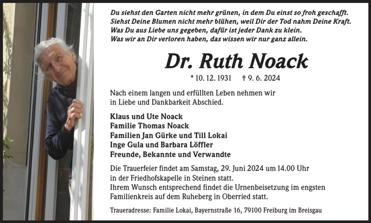 <p>Du siehst den Garten nicht mehr grünen, in dem Du einst so froh geschafft.<br />Siehst Deine Blumen nicht mehr blühen, weil Dir der Tod nahm Deine Kraft.<br />Was Du aus Liebe uns gegeben, dafür ist jeder Dank zu klein.<br />Was wir an Dir verloren haben, das wissen wir nur ganz allein.</p><p>Dr. Ruth Noack<br />* 10. 12. 1931</p><p>† 9. 6. 2024</p><p>Nach einem langen und erfüllten Leben nehmen wir<br />in Liebe und Dankbarkeit Abschied.<br />Klaus und Ute Noack<br />Familie Thomas Noack<br />Familien Jan Gürke und Till Lokai<br />Inge Gula und Barbara Löffler<br />Freunde, Bekannte und Verwandte<br />Die Trauerfeier findet am Samstag, 29. Juni 2024 um 14.00 Uhr<br />in der Friedhofskapelle in Steinen statt.<br />Ihrem Wunsch entsprechend findet die Urnenbeisetzung im engsten<br />Familienkreis auf dem Ruheberg in Oberried statt.<br />Traueradresse: Familie Lokai, Bayernstraße 16, 79100 Freiburg im Breisgau</p>