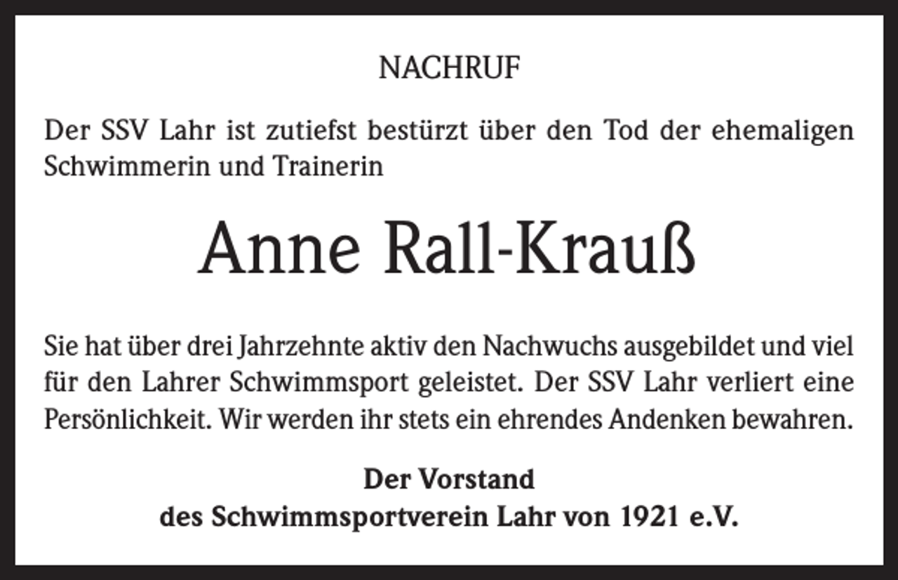 <p>NACHRUF<br />Der SSV Lahr ist zutiefst bestürzt über den Tod der ehemaligen<br />Schwimmerin und Trainerin</p><p>Anne Rall-Krauß<br />Sie hat über drei Jahrzehnte aktiv den Nachwuchs ausgebildet und viel<br />für den Lahrer Schwimmsport geleistet. Der SSV Lahr verliert eine<br />Persönlichkeit. Wir werden ihr stets ein ehrendes Andenken bewahren.<br />Der Vorstand<br />des Schwimmsportverein Lahr von 1921 e.V.</p>
