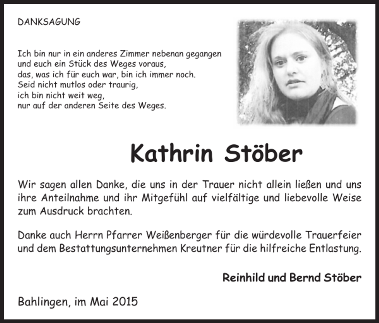 <p>DANKSAGUNG<br />Ich bin nur in ein anderes Zimmer nebenan gegangen<br />und euch ein Stück des Weges voraus,<br />das, was ich für euch war, bin ich immer noch.<br />Seid nicht mutlos oder traurig,<br />ich bin nicht weit weg,<br />nur auf der anderen Seite des Weges.</p><p>Kathrin Stöber<br />Wir sagen allen Danke, die uns in der Trauer nicht allein ließen und uns<br />ihre Anteilnahme und ihr Mitgefühl auf vielfältige und liebevolle Weise<br />zum Ausdruck brachten.<br />Danke auch Herrn Pfarrer Weißenberger für die würdevolle Trauerfeier<br />und dem Bestattungsunternehmen Kreutner für die hilfreiche Entlastung.</p><p>Reinhild und Bernd Stöber<br />Bahlingen, im Mai 2015</p>