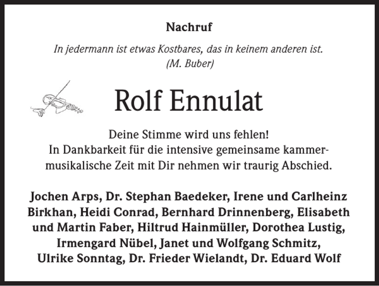 <p>Nachruf<br />In jedermann ist etwas Kostbares, das in keinem anderen ist.<br />(M. Buber)</p><p>Rolf Ennulat<br />Deine Stimme wird uns fehlen!<br />In Dankbarkeit für die intensive gemeinsame kammermusikalische Zeit mit Dir nehmen wir traurig Abschied.<br />Jochen Arps, Dr. Stephan Baedeker, Irene und Carlheinz<br />Birkhan, Heidi Conrad, Bernhard Drinnenberg, Elisabeth<br />und Martin Faber, Hiltrud Hainmüller, Dorothea Lustig,<br />Irmengard Nübel, Janet und Wolfgang Schmitz,<br />Ulrike Sonntag, Dr. Frieder Wielandt, Dr. Eduard Wolf</p>