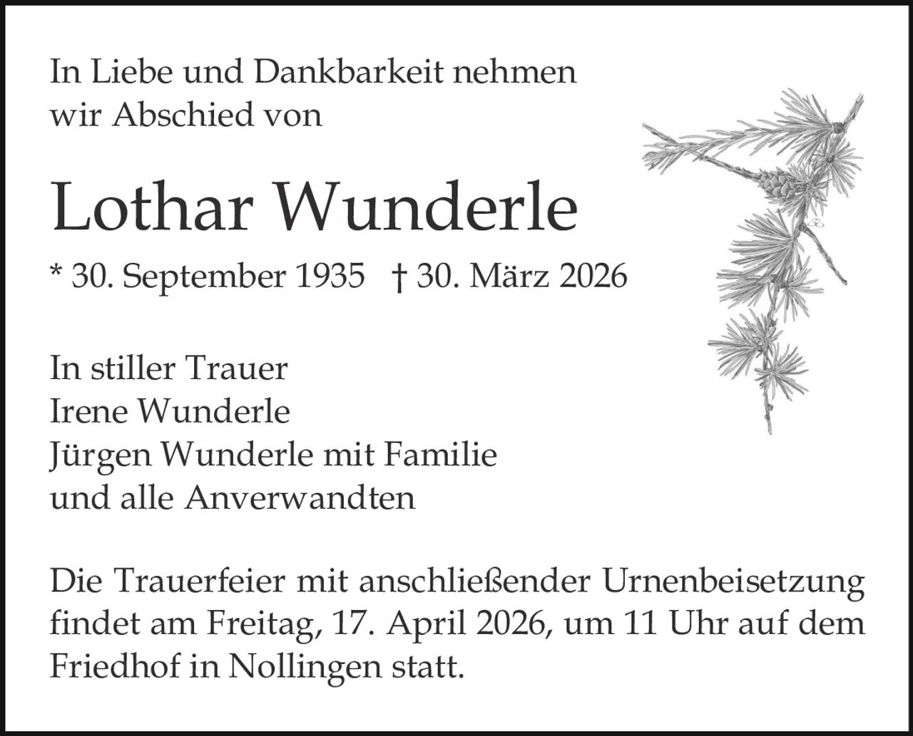 In Liebe und Dankbarkeit nehmen
wir Abschied von

Lothar Wunderle
* 30. September 1935 † 30. März 2026
In stiller Trauer
Irene Wunderle
Jürgen Wunderle mit Familie
und alle Anverwandten
Die Trauerfeier mit anschließender Urnenbeisetzung
findet am Freitag, 17. April 2026, um 11 Uhr auf dem
Friedhof in Nollingen statt.