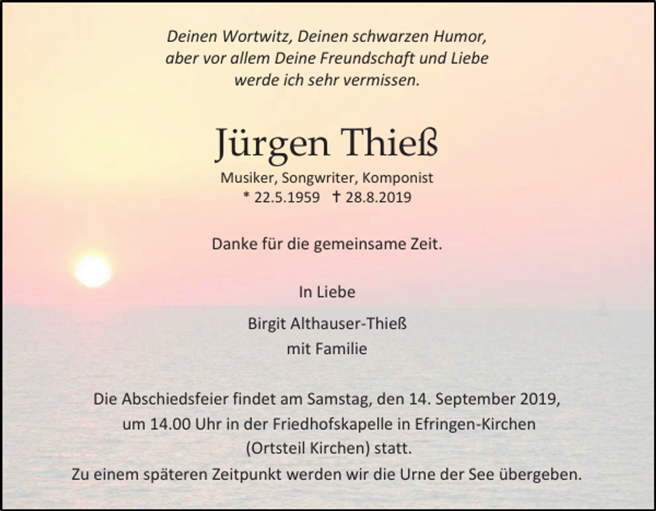 <p>Deinen Wortwitz, Deinen schwarzen Humor,<br />aber vor allem Deine Freundschaft und Liebe<br />werde ich sehr vermissen.</p><p>Jürgen Thieß<br />Musiker, Songwriter, Komponist<br />* 22.5.1959  28.8.2019</p><p>Danke für die gemeinsame Zeit.<br />In Liebe<br />Birgit Althauser-Thieß<br />mit Familie<br />Die Abschiedsfeier findet am Samstag, den 14. September 2019,<br />um 14.00 Uhr in der Friedhofskapelle in Efringen-Kirchen<br />(Ortsteil Kirchen) statt.<br />Zu einem späteren Zeitpunkt werden wir die Urne der See übergeben.</p>