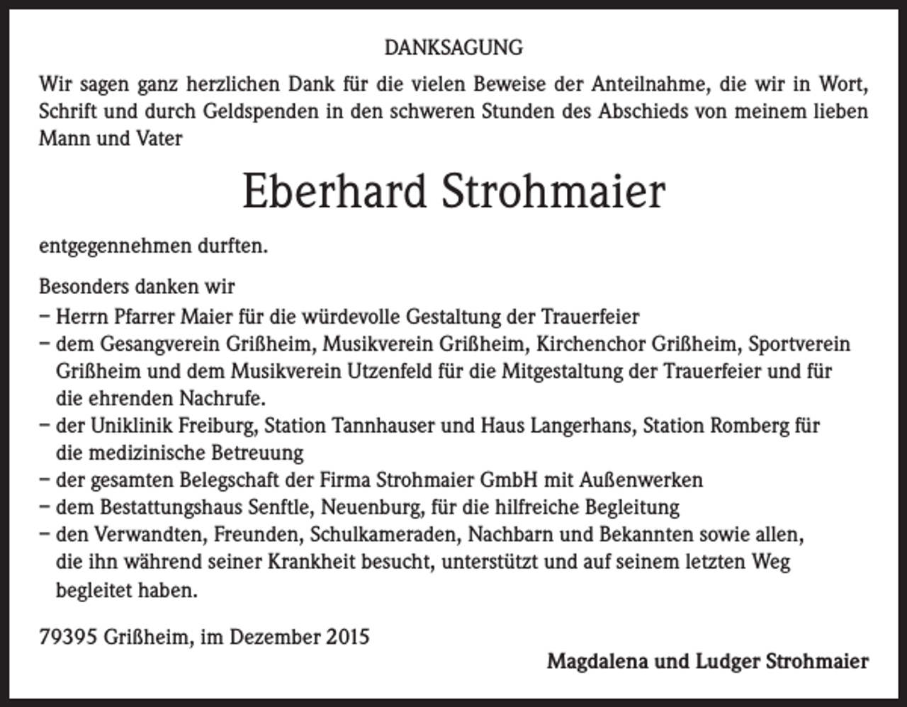 <p>DANKSAGUNG<br />Wir sagen ganz herzlichen Dank für die vielen Beweise der Anteilnahme, die wir in Wort,<br />Schrift und durch Geldspenden in den schweren Stunden des Abschieds von meinem lieben<br />Mann und Vater</p><p>Eberhard Strohmaier<br />entgegennehmen durften.<br />Besonders danken wir<br />– Herrn Pfarrer Maier für die würdevolle Gestaltung der Trauerfeier<br />– dem Gesangverein Grißheim, Musikverein Grißheim, Kirchenchor Grißheim, Sportverein<br />Grißheim und dem Musikverein Utzenfeld für die Mitgestaltung der Trauerfeier und für<br />die ehrenden Nachrufe.<br />– der Uniklinik Freiburg, Station Tannhauser und Haus Langerhans, Station Romberg für<br />die medizinische Betreuung<br />– der gesamten Belegschaft der Firma Strohmaier GmbH mit Außenwerken<br />– dem Bestattungshaus Senftle, Neuenburg, für die hilfreiche Begleitung<br />– den Verwandten, Freunden, Schulkameraden, Nachbarn und Bekannten sowie allen,<br />die ihn während seiner Krankheit besucht, unterstützt und auf seinem letzten Weg<br />begleitet haben.<br />79395 Grißheim, im Dezember 2015</p><p>Magdalena und Ludger Strohmaier</p>