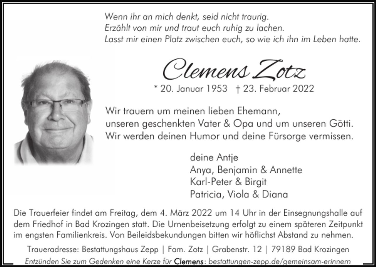 <p>Wenn ihr an mich denkt, seid nicht traurig.<br />Erzählt von mir und traut euch ruhig zu lachen.<br />Lasst mir einen Platz zwischen euch, so wie ich ihn im Leben hatte.</p><p>Clemens Zotz</p><p>* 20. Januar 1953 † 23. Februar 2022</p><p>Wir trauern um meinen lieben Ehemann,<br />unseren geschenkten Vater &amp; Opa und um unseren Götti.<br />Wir werden deinen Humor und deine Fürsorge vermissen.<br />deine Antje<br />Anya, Benjamin &amp; Annette<br />Karl-Peter &amp; Birgit<br />Patricia, Viola &amp; Diana<br />Die Trauerfeier findet am Freitag, dem 4. März 2022 um 14 Uhr in der Einsegnungshalle auf<br />dem Friedhof in Bad Krozingen statt. Die Urnenbeisetzung erfolgt zu einem späteren Zeitpunkt<br />im engsten Familienkreis. Von Beileidsbekundungen bitten wir höflichst Abstand zu nehmen.<br />Traueradresse: Bestattungshaus Zepp | Fam. Zotz | Grabenstr. 12 | 79189 Bad Krozingen<br />Entzünden Sie zum Gedenken eine Kerze für</p><p>: bestattungen-zepp.de/gemeinsam-erinnern</p>