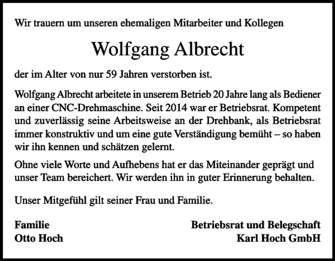<p>Wir trauern um unseren ehemaligen Mitarbeiter und Kollegen</p><p>Wolfgang Albrecht<br />der im Alter von nur 59 Jahren verstorben ist.<br />Wolfgang Albrecht arbeitete in unserem Betrieb 20 Jahre lang als Bediener<br />an einer CNC-Drehmaschine. Seit 2014 war er Betriebsrat. Kompetent<br />und zuverlässig seine Arbeitsweise an der Drehbank, als Betriebsrat<br />immer konstruktiv und um eine gute Verständigung bemüht – so haben<br />wir ihn kennen und schätzen gelernt.<br />Ohne viele Worte und Aufhebens hat er das Miteinander geprägt und<br />unser Team bereichert. Wir werden ihn in guter Erinnerung behalten.<br />Unser Mitgefühl gilt seiner Frau und Familie.<br />Familie<br />Otto Hoch</p><p>Betriebsrat und Belegschaft<br />Karl Hoch GmbH</p>