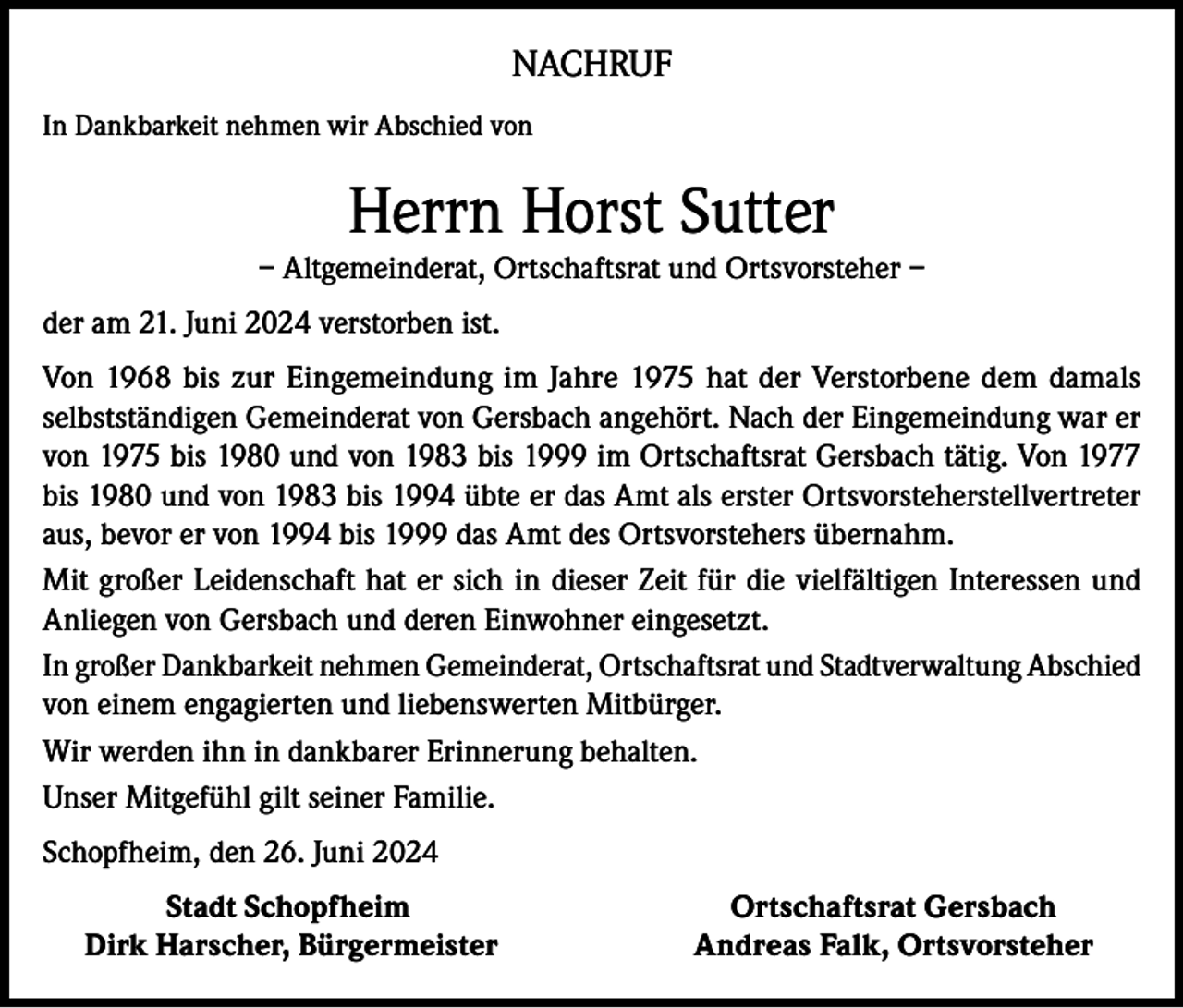 <p>NACHRUF<br />In Dankbarkeit nehmen wir Abschied von</p><p>Herrn Horst Sutter<br />– Altgemeinderat, Ortschaftsrat und Ortsvorsteher –<br />der am 21. Juni 2024 verstorben ist.<br />Von 1968 bis zur Eingemeindung im Jahre 1975 hat der Verstorbene dem damals<br />selbstständigen Gemeinderat von Gersbach angehört. Nach der Eingemeindung war er<br />von 1975 bis 1980 und von 1983 bis 1999 im Ortschaftsrat Gersbach tätig. Von 1977<br />bis 1980 und von 1983 bis 1994 übte er das Amt als erster Ortsvorsteherstellvertreter<br />aus, bevor er von 1994 bis 1999 das Amt des Ortsvorstehers übernahm.<br />Mit großer Leidenschaft hat er sich in dieser Zeit für die vielfältigen Interessen und<br />Anliegen von Gersbach und deren Einwohner eingesetzt.<br />In großer Dankbarkeit nehmen Gemeinderat, Ortschaftsrat und Stadtverwaltung Abschied<br />von einem engagierten und liebenswerten Mitbürger.<br />Wir werden ihn in dankbarer Erinnerung behalten.<br />Unser Mitgefühl gilt seiner Familie.<br />Schopfheim, den 26. Juni 2024<br />Stadt Schopfheim<br />Dirk Harscher, Bürgermeister</p><p>Ortschaftsrat Gersbach<br />Andreas Falk, Ortsvorsteher</p>