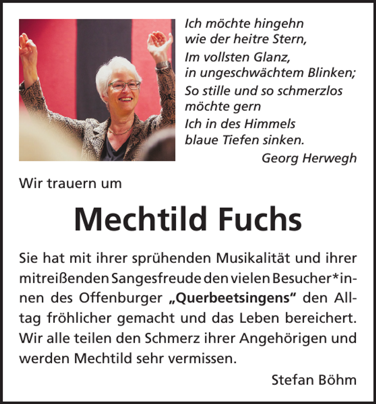 <p>Ich möchte hingehn<br />wie der heitre Stern,<br />Im vollsten Glanz,<br />in ungeschwächtem Blinken;<br />So stille und so schmerzlos<br />möchte gern<br />Ich in des Himmels<br />blaue Tiefen sinken.</p><p>Georg Herwegh</p><p>Wir trauern um</p><p>Mechtild Fuchs<br />Sie hat mit ihrer sprühenden Musikalität und ihrer<br />mitreißenden Sangesfreude den vielen Besucher*in­<br />nen des Offenburger „Querbeetsingens“ den All­<br />tag fröhlicher gemacht und das Leben bereichert.<br />Wir alle teilen den Schmerz ihrer Angehörigen und<br />werden Mechtild sehr vermissen.</p><p>Stefan Böhm</p>
