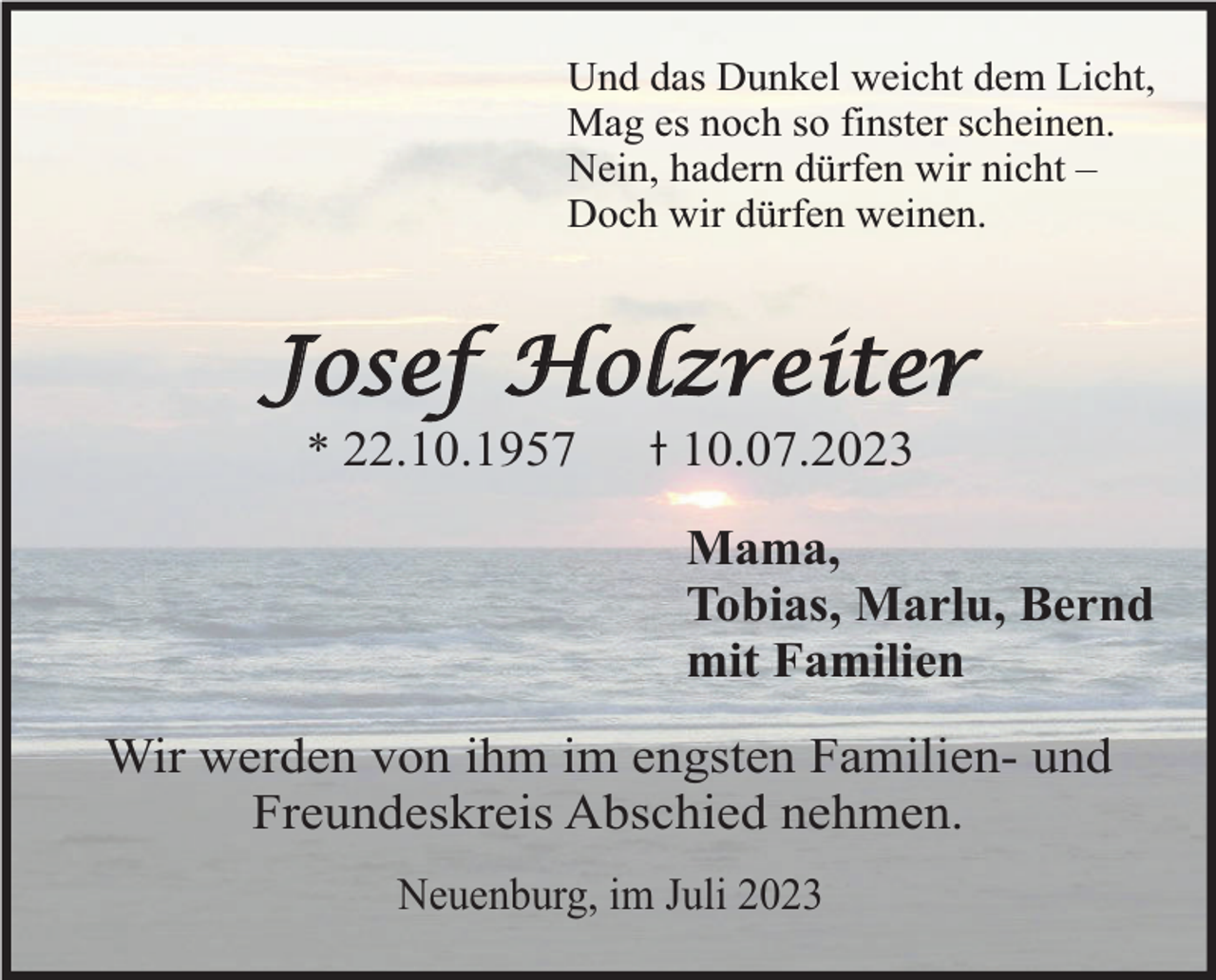 <p>Und das Dunkel weicht dem Licht,<br />Mag es noch so finster scheinen.<br />Nein, hadern dürfen wir nicht –<br />Doch wir dürfen weinen.</p><p>Josef Holzreiter<br />* 22.10.1957</p><p>10.07.2023</p><p>Mama,<br />Tobias, Marlu, Bernd<br />mit Familien<br />Wir werden von ihm im engsten Familien- und<br />Freundeskreis Abschied nehmen.<br />Neuenburg, im Juli 2023</p>