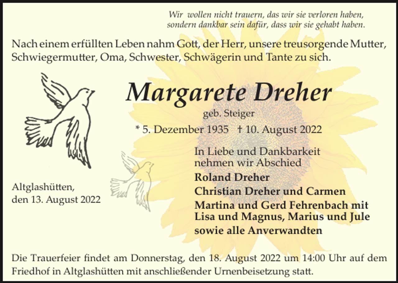 <p>Wir wollen nicht trauern, das wir sie verloren haben,<br />sondern dankbar sein dafür, dass wir sie gehabt haben.</p><p>Nach einem erfüllten Leben nahm Go�, der Herr, unsere treusorgende Mu�er,<br />Schwiegermu�er, Oma, Schwester, Schwägerin und Tante zu sich.</p><p>Margarete Dreher<br />geb. Steiger</p><p>* 5. Dezember 1935 † 10. August 2022</p><p>Altglashü�en,<br />den 13. August 2022</p><p>In Liebe und Dankbarkeit<br />nehmen wir Abschied<br />Roland Dreher<br />Christian Dreher und Carmen<br />Martina und Gerd Fehrenbach mit<br />Lisa und Magnus, Marius und Jule<br />sowie alle Anverwandten</p><p>Die Trauerfeier ﬁndet am Donnerstag, den 18. August 2022 um 14:00 Uhr auf dem<br />Friedhof in Altglashü�en mit anschließender Urnenbeise�ung sta�.</p>