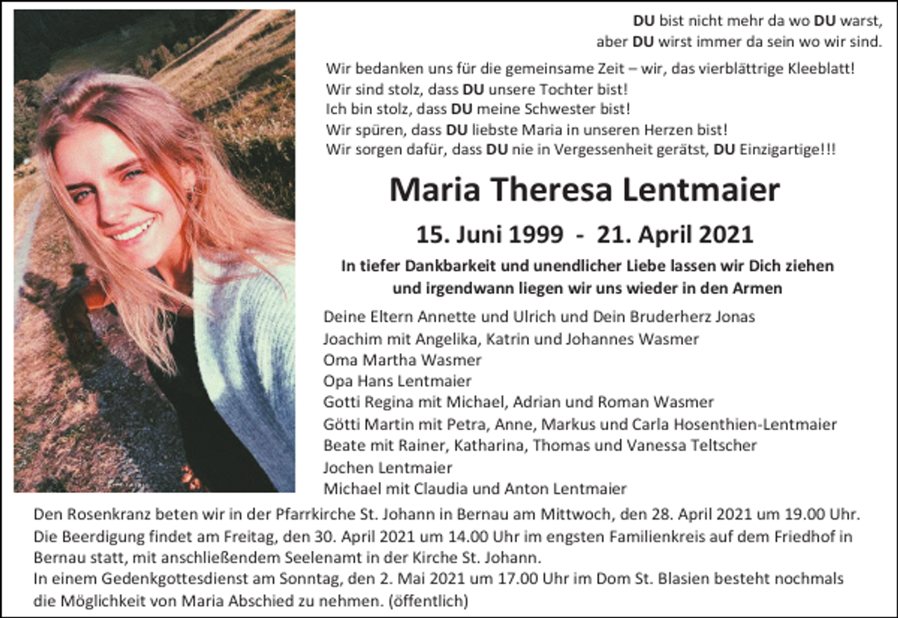 <p>DU bist nicht mehr da wo DU warst,<br />aber DU wirst immer da sein wo wir sind.<br />Wir bedanken uns für die gemeinsame Zeit – wir, das vierblättrige Kleeblatt!<br />Wir sind stolz, dass DU unsere Tochter bist!<br />Ich bin stolz, dass DU meine Schwester bist!<br />Wir spüren, dass DU liebste Maria in unseren Herzen bist!<br />Wir sorgen dafür, dass DU nie in Vergessenheit gerätst, DU Einzigartige!!!</p><p>Maria Theresa Lentmaier<br />15. Juni 1999 - 21. April 2021<br />In tiefer Dankbarkeit und unendlicher Liebe lassen wir Dich ziehen<br />und irgendwann liegen wir uns wieder in den Armen<br />Deine Eltern Annette und Ulrich und Dein Bruderherz Jonas<br />Joachim mit Angelika, Katrin und Johannes Wasmer<br />Oma Martha Wasmer<br />Opa Hans Lentmaier<br />Gotti Regina mit Michael, Adrian und Roman Wasmer<br />Götti Martin mit Petra, Anne, Markus und Carla Hosenthien-Lentmaier<br />Beate mit Rainer, Katharina, Thomas und Vanessa Teltscher<br />Jochen Lentmaier<br />Michael mit Claudia und Anton Lentmaier<br />Den Rosenkranz beten wir in der Pfarrkirche St. Johann in Bernau am Mittwoch, den 28. April 2021 um 19.00 Uhr.<br />Die Beerdigung findet am Freitag, den 30. April 2021 um 14.00 Uhr im engsten Familienkreis auf dem Friedhof in<br />Bernau statt, mit anschließendem Seelenamt in der Kirche St. Johann.<br />In einem Gedenkgottesdienst am Sonntag, den 2. Mai 2021 um 17.00 Uhr im Dom St. Blasien besteht nochmals<br />die Möglichkeit von Maria Abschied zu nehmen. (öffentlich)</p>