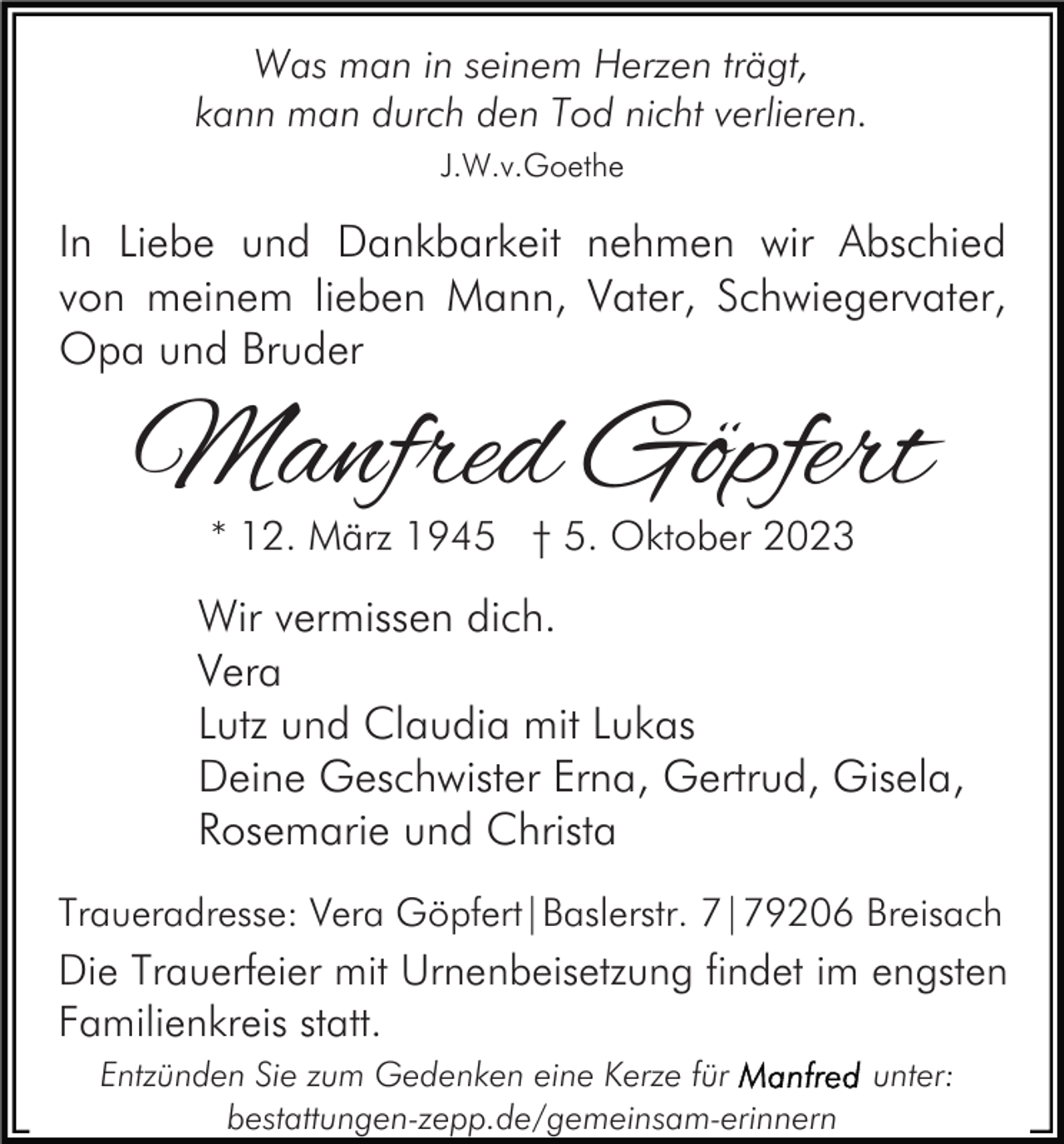 <p>Was man in seinem Herzen trägt,<br />kann man durch den Tod nicht verlieren.<br />J.W.v.Goethe</p><p>In Liebe und Dankbarkeit nehmen wir Abschied<br />von meinem lieben Mann, Vater, Schwiegervater,<br />Opa und Bruder</p><p>Manfred Göpfert<br />* 12. März 1945 † 5. Oktober 2023</p><p>Wir vermissen dich.<br />Vera<br />Lutz und Claudia mit Lukas<br />Deine Geschwister Erna, Gertrud, Gisela,<br />Rosemarie und Christa<br />Traueradresse: Vera Göpfert|Baslerstr. 7|79206 Breisach</p><p>Die Trauerfeier mit Urnenbeisetzung findet im engsten<br />Familienkreis statt.<br />Entzünden Sie zum Gedenken eine Kerze für<br />bestattungen-zepp.de/gemeinsam-erinnern</p><p>unter:</p>
