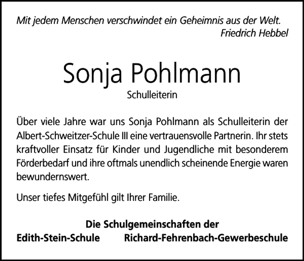 <p>Mit jedem Menschen verschwindet ein Geheimnis aus der Welt.</p><p>Friedrich Hebbel</p><p>Sonja Pohlmann<br />Schulleiterin<br />Über viele Jahre war uns Sonja Pohlmann als Schulleiterin der<br />Albert-Schweitzer-Schule III eine vertrauensvolle Partnerin. Ihr stets<br />kraftvoller Einsatz für Kinder und Jugendliche mit besonderem<br />Förderbedarf und ihre oftmals unendlich scheinende Energie waren<br />bewundernswert.<br />Unser tiefes Mitgefühl gilt Ihrer Familie.<br />Die Schulgemeinschaften der<br />Edith-Stein-SchuleRichard-Fehrenbach-Gewerbeschule</p>